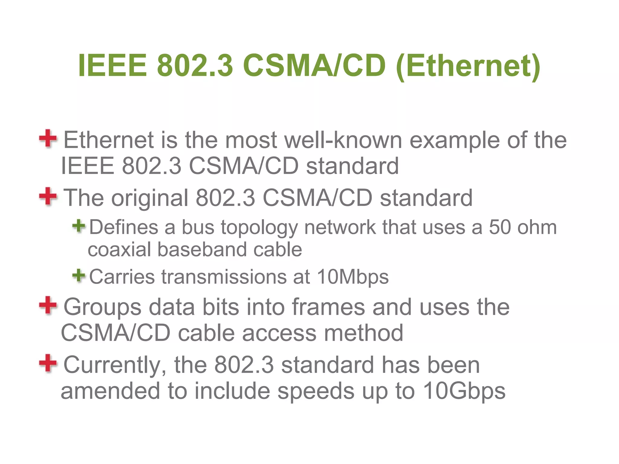 IEEE 802.3 CSMA/CD (Ethernet)

Ethernet is the most well-known example of the
IEEE 802.3 CSMA/CD standard
The original 802.3 CSMA/CD standard
  Defines a bus topology network that uses a 50 ohm
  coaxial baseband cable
  Carries transmissions at 10Mbps
Groups data bits into frames and uses the
CSMA/CD cable access method
Currently, the 802.3 standard has been
amended to include speeds up to 10Gbps
 