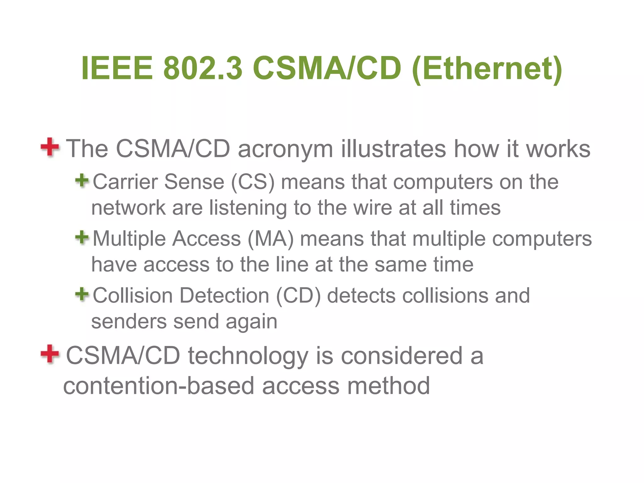 IEEE 802.3 CSMA/CD (Ethernet)

The CSMA/CD acronym illustrates how it works
  Carrier Sense (CS) means that computers on the
  network are listening to the wire at all times
  Multiple Access (MA) means that multiple computers
  have access to the line at the same time
  Collision Detection (CD) detects collisions and
  senders send again
CSMA/CD technology is considered a
contention-based access method
 