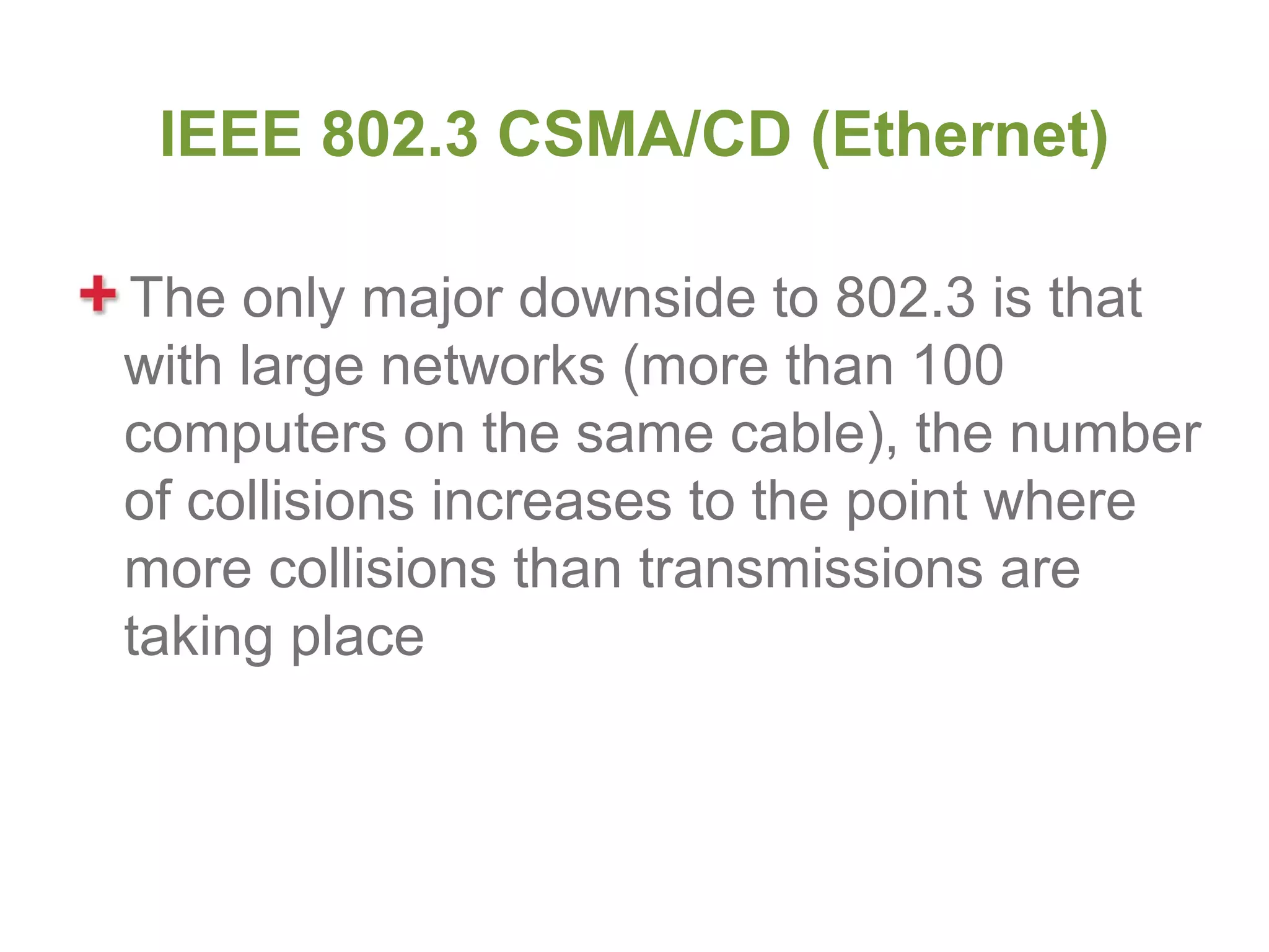 IEEE 802.3 CSMA/CD (Ethernet)

The only major downside to 802.3 is that
with large networks (more than 100
computers on the same cable), the number
of collisions increases to the point where
more collisions than transmissions are
taking place
 