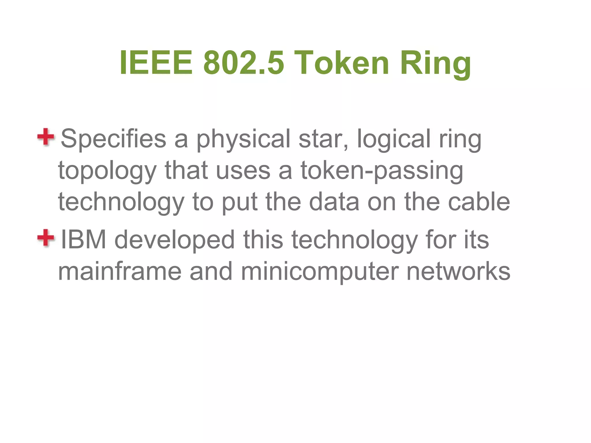 IEEE 802.5 Token Ring

Specifies a physical star, logical ring
topology that uses a token-passing
technology to put the data on the cable
IBM developed this technology for its
mainframe and minicomputer networks
 