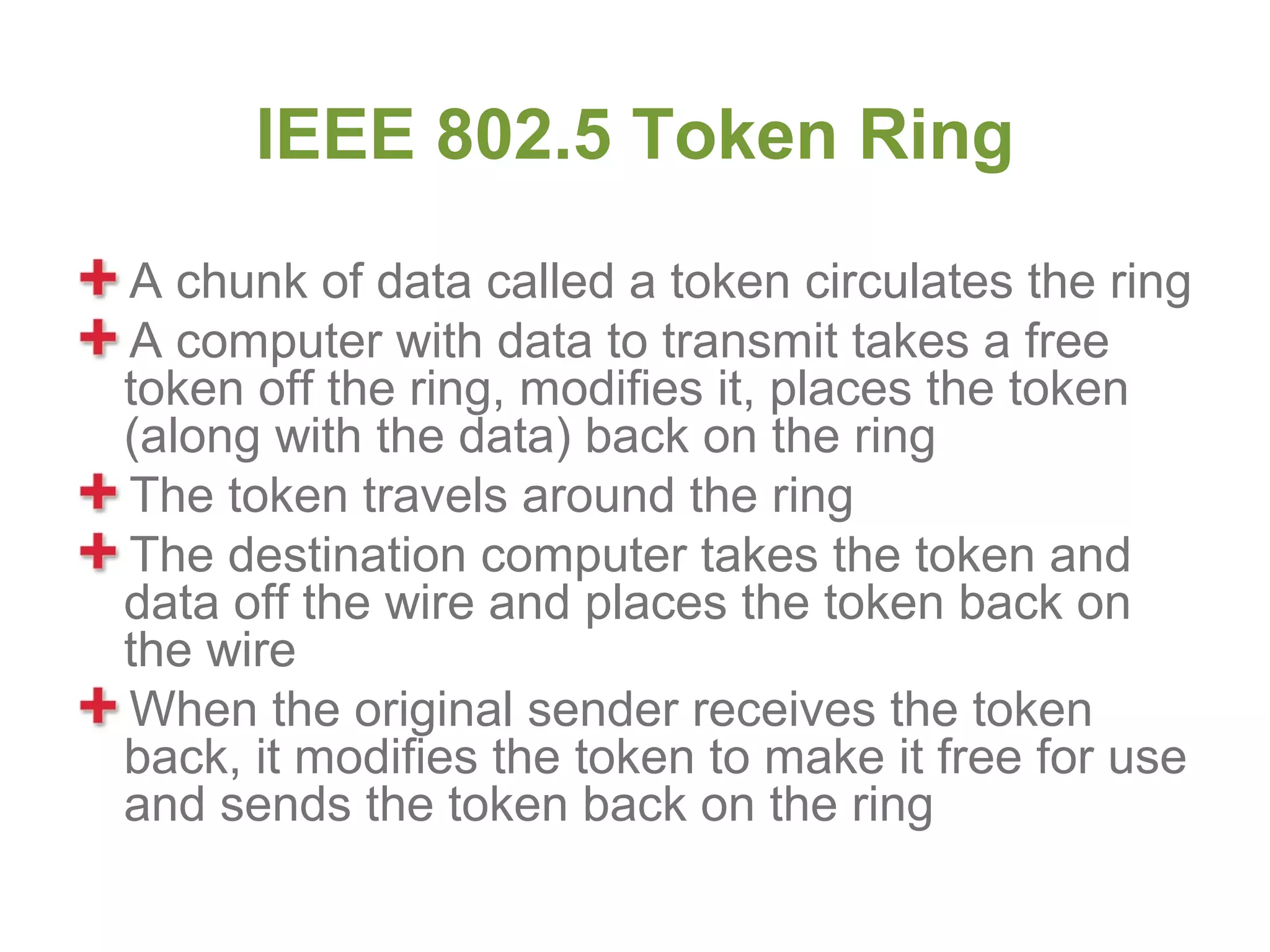 IEEE 802.5 Token Ring
A chunk of data called a token circulates the ring
A computer with data to transmit takes a free
token off the ring, modifies it, places the token
(along with the data) back on the ring
The token travels around the ring
The destination computer takes the token and
data off the wire and places the token back on
the wire
When the original sender receives the token
back, it modifies the token to make it free for use
and sends the token back on the ring
 