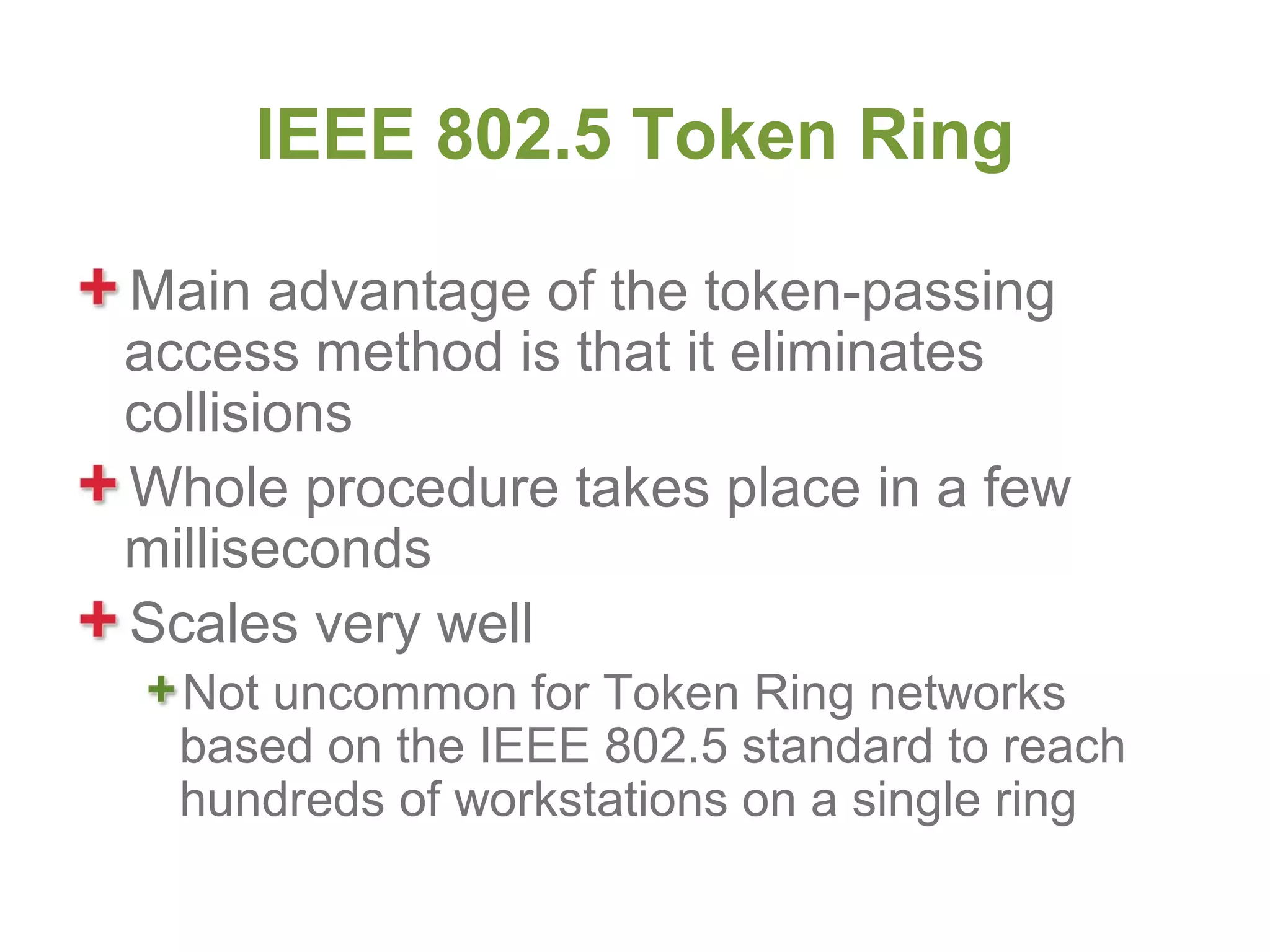 IEEE 802.5 Token Ring

Main advantage of the token-passing
access method is that it eliminates
collisions
Whole procedure takes place in a few
milliseconds
Scales very well
  Not uncommon for Token Ring networks
  based on the IEEE 802.5 standard to reach
  hundreds of workstations on a single ring
 