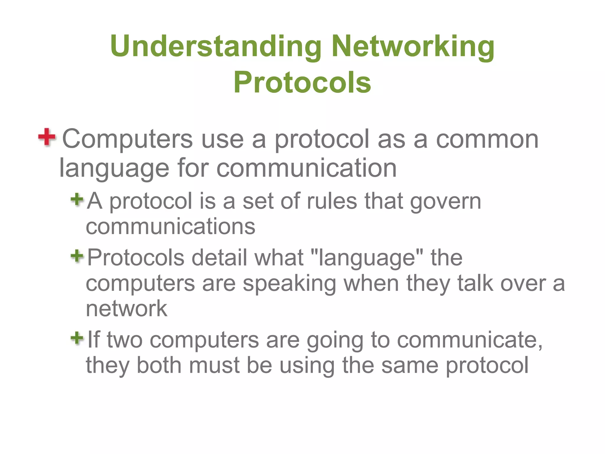 Understanding Networking
           Protocols
Computers use a protocol as a common
language for communication
 A protocol is a set of rules that govern
 communications
 Protocols detail what "language" the
 computers are speaking when they talk over a
 network
 If two computers are going to communicate,
 they both must be using the same protocol
 