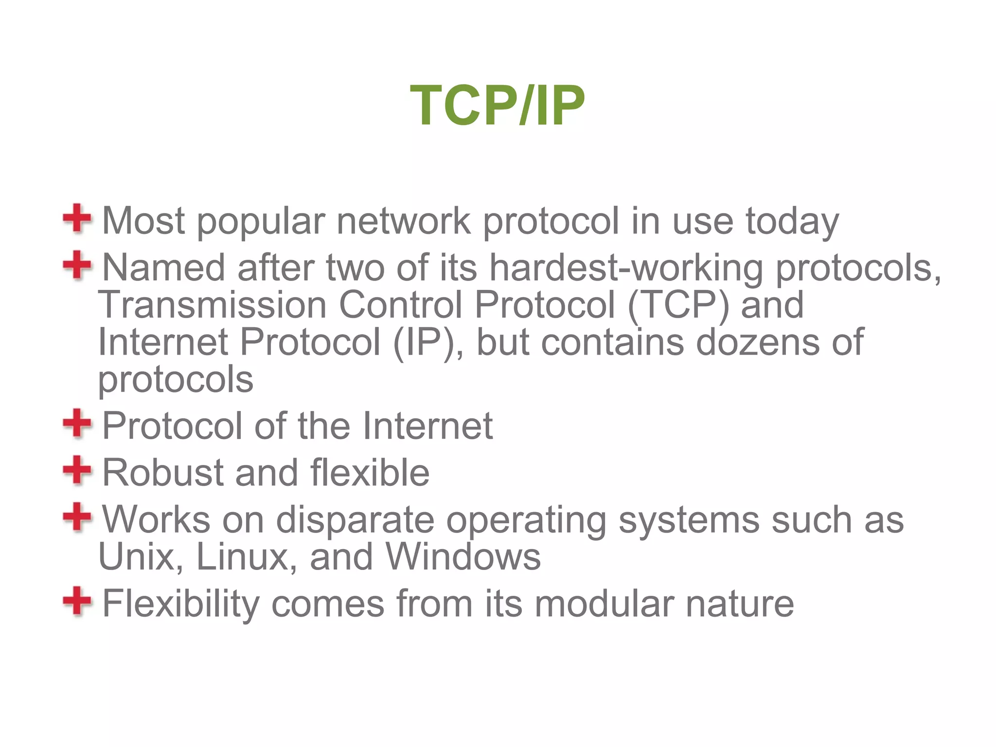TCP/IP
Most popular network protocol in use today
Named after two of its hardest-working protocols,
Transmission Control Protocol (TCP) and
Internet Protocol (IP), but contains dozens of
protocols
Protocol of the Internet
Robust and flexible
Works on disparate operating systems such as
Unix, Linux, and Windows
Flexibility comes from its modular nature
 