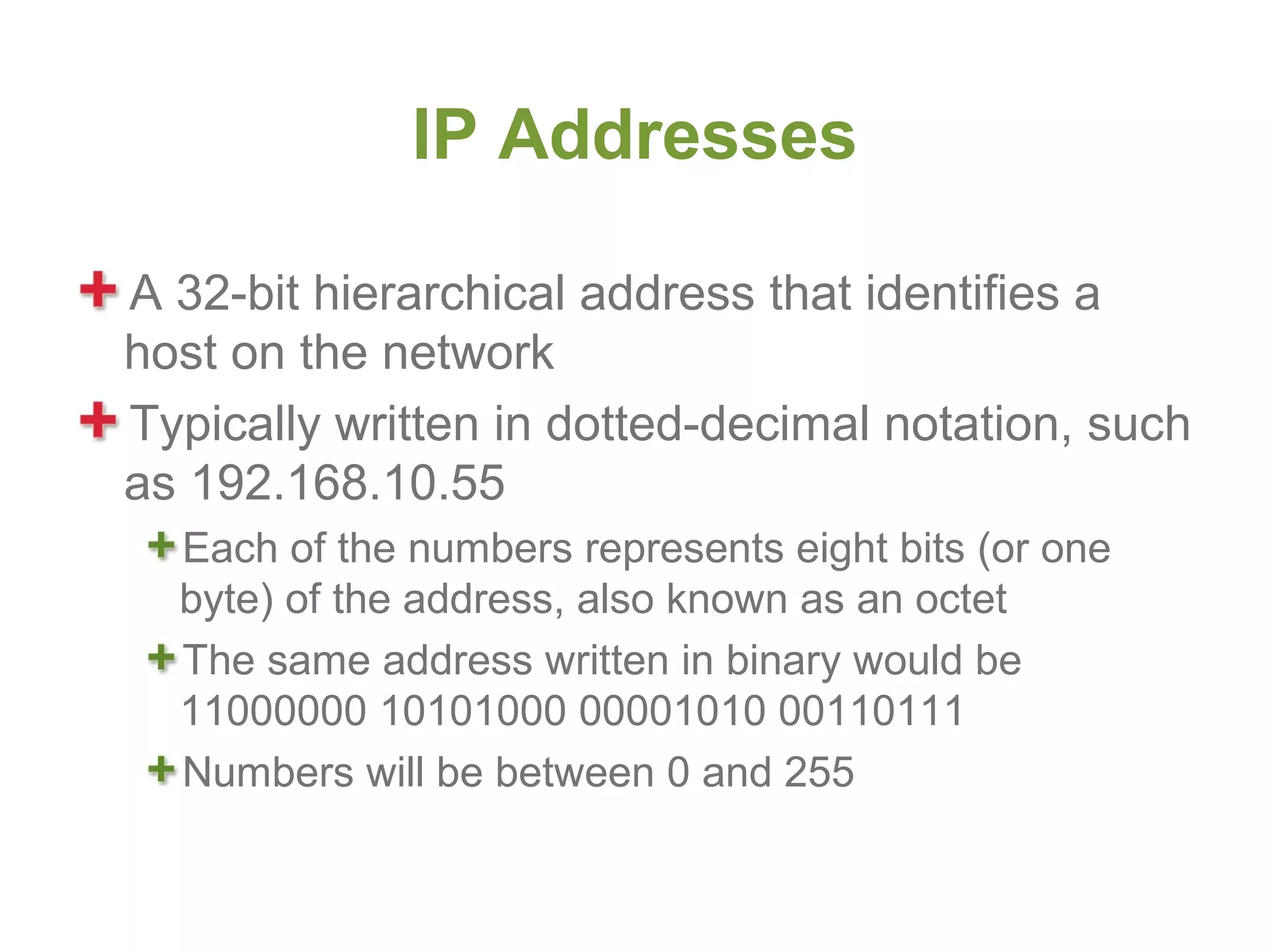 IP Addresses

A 32-bit hierarchical address that identifies a
host on the network
Typically written in dotted-decimal notation, such
as 192.168.10.55
  Each of the numbers represents eight bits (or one
  byte) of the address, also known as an octet
  The same address written in binary would be
  11000000 10101000 00001010 00110111
  Numbers will be between 0 and 255
 