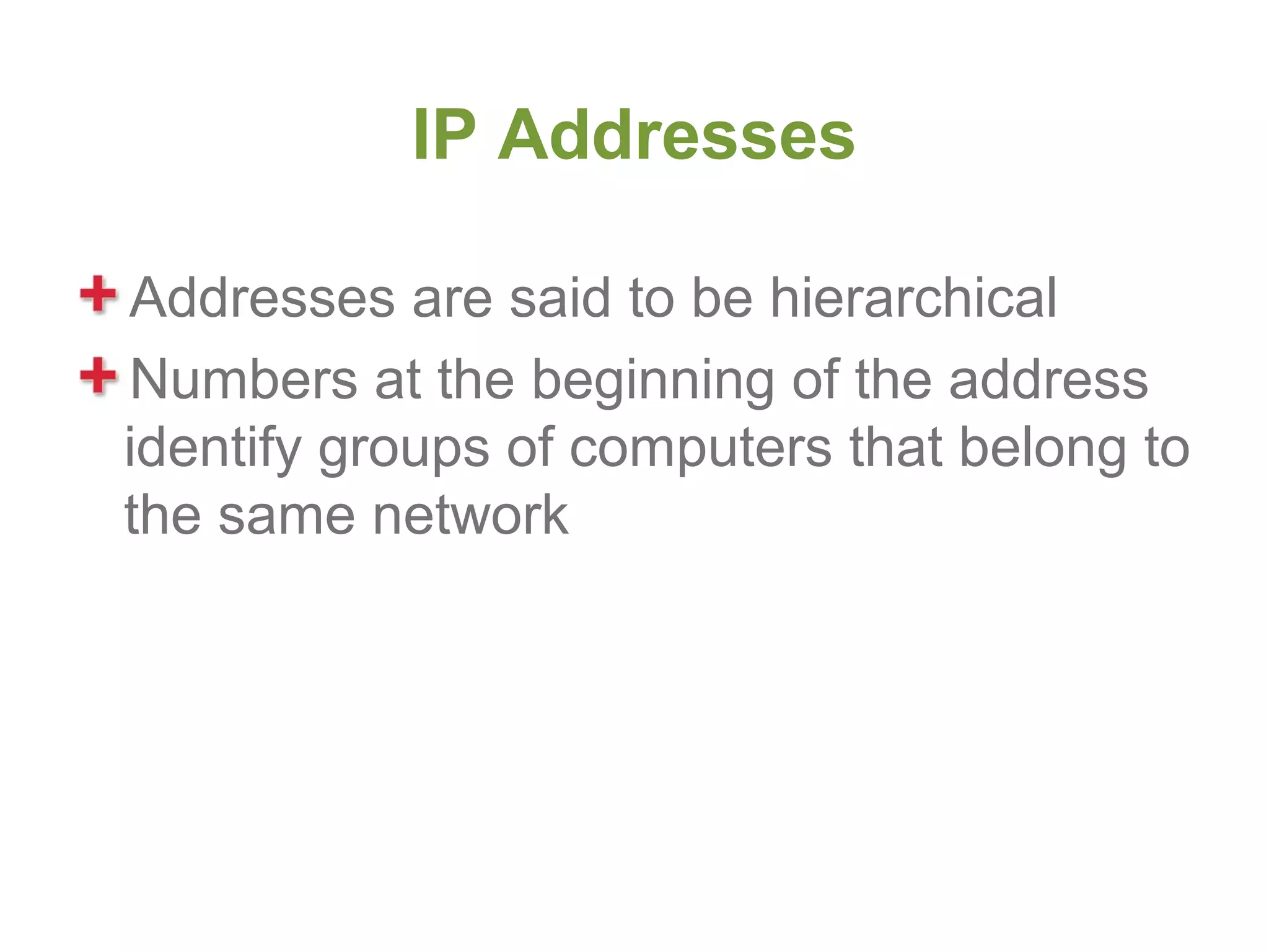 IP Addresses

Addresses are said to be hierarchical
Numbers at the beginning of the address
identify groups of computers that belong to
the same network
 