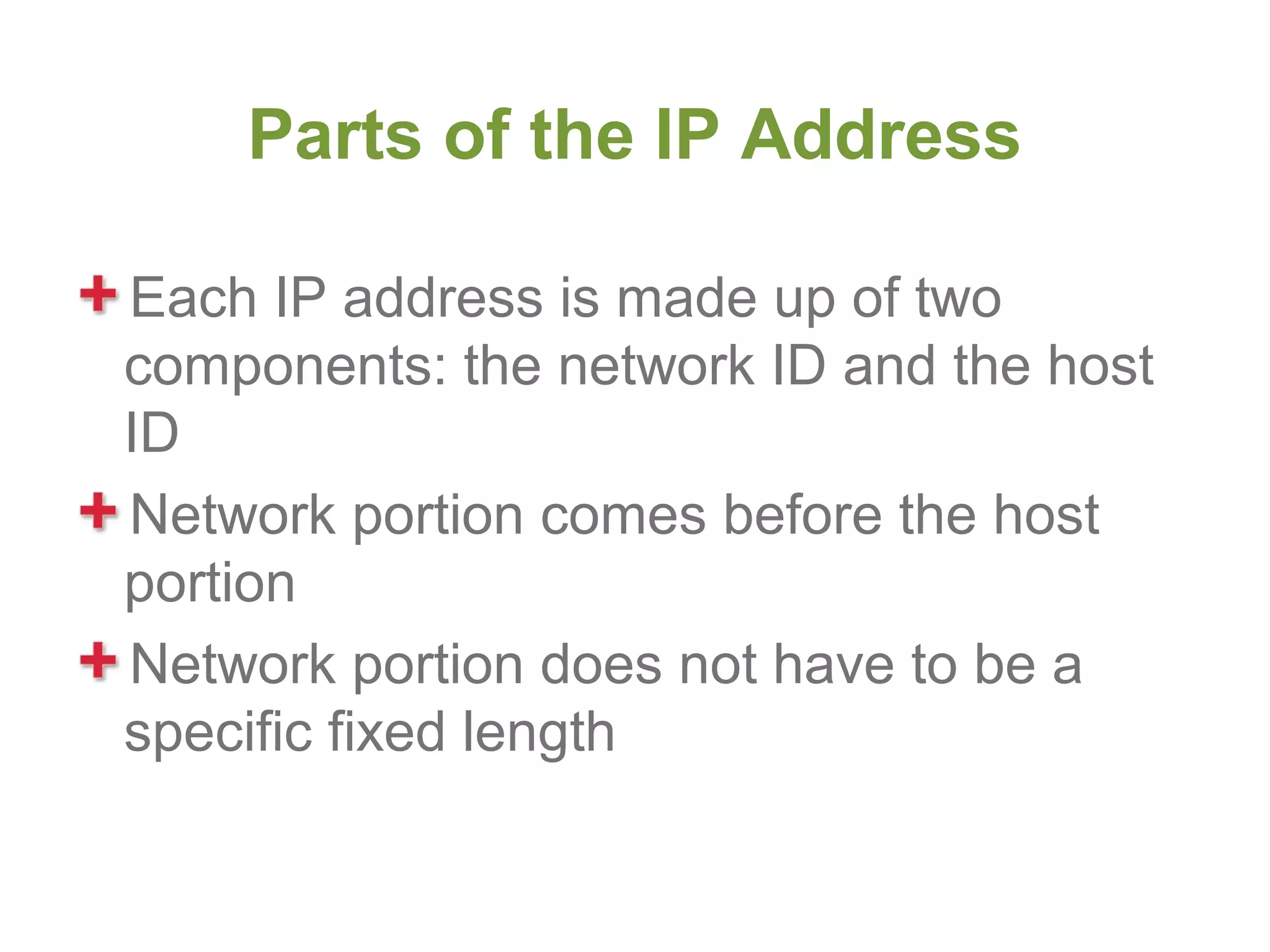 Parts of the IP Address

Each IP address is made up of two
components: the network ID and the host
ID
Network portion comes before the host
portion
Network portion does not have to be a
specific fixed length
 