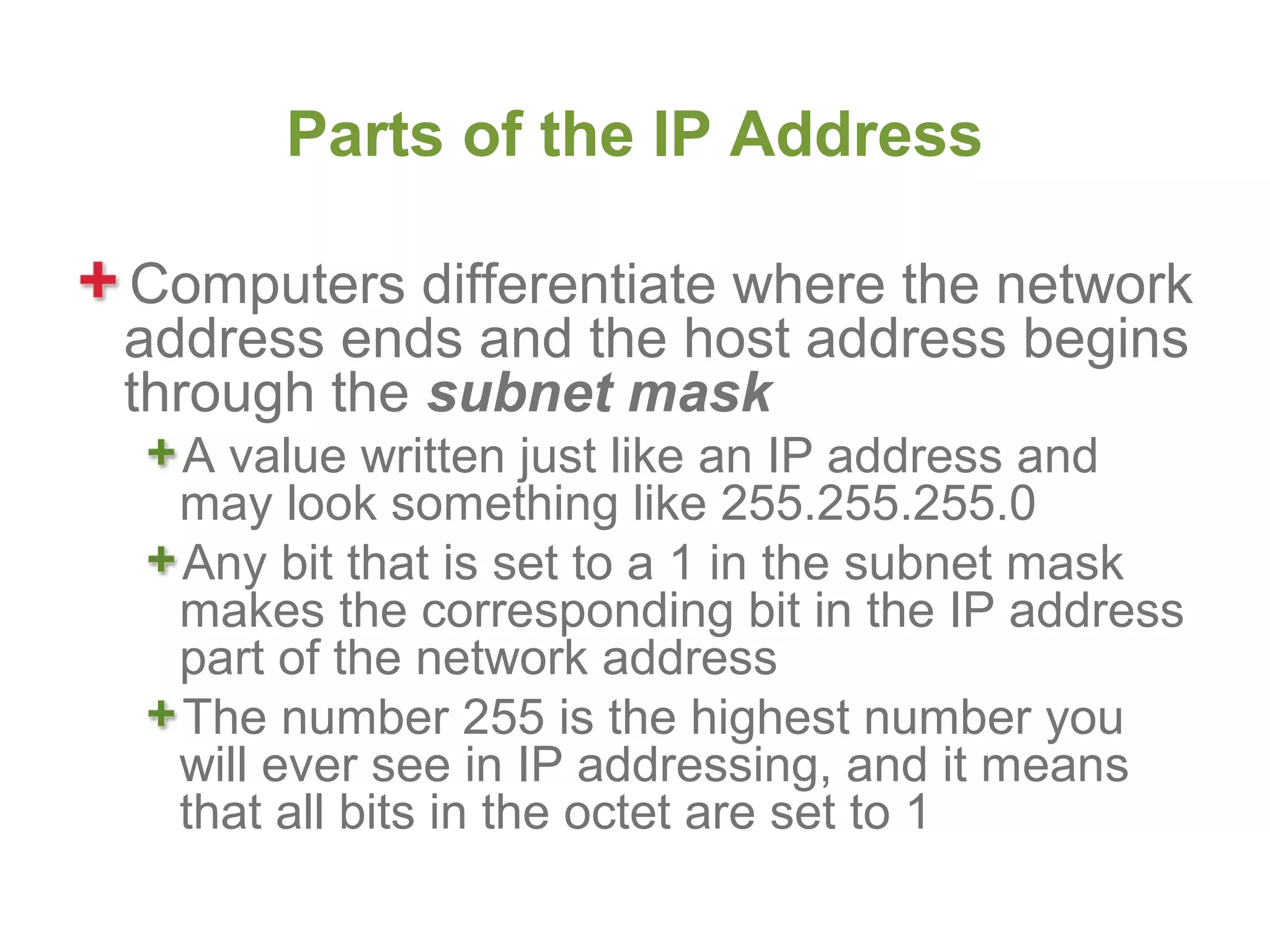 Parts of the IP Address

Computers differentiate where the network
address ends and the host address begins
through the subnet mask
  A value written just like an IP address and
  may look something like 255.255.255.0
  Any bit that is set to a 1 in the subnet mask
  makes the corresponding bit in the IP address
  part of the network address
  The number 255 is the highest number you
  will ever see in IP addressing, and it means
  that all bits in the octet are set to 1
 