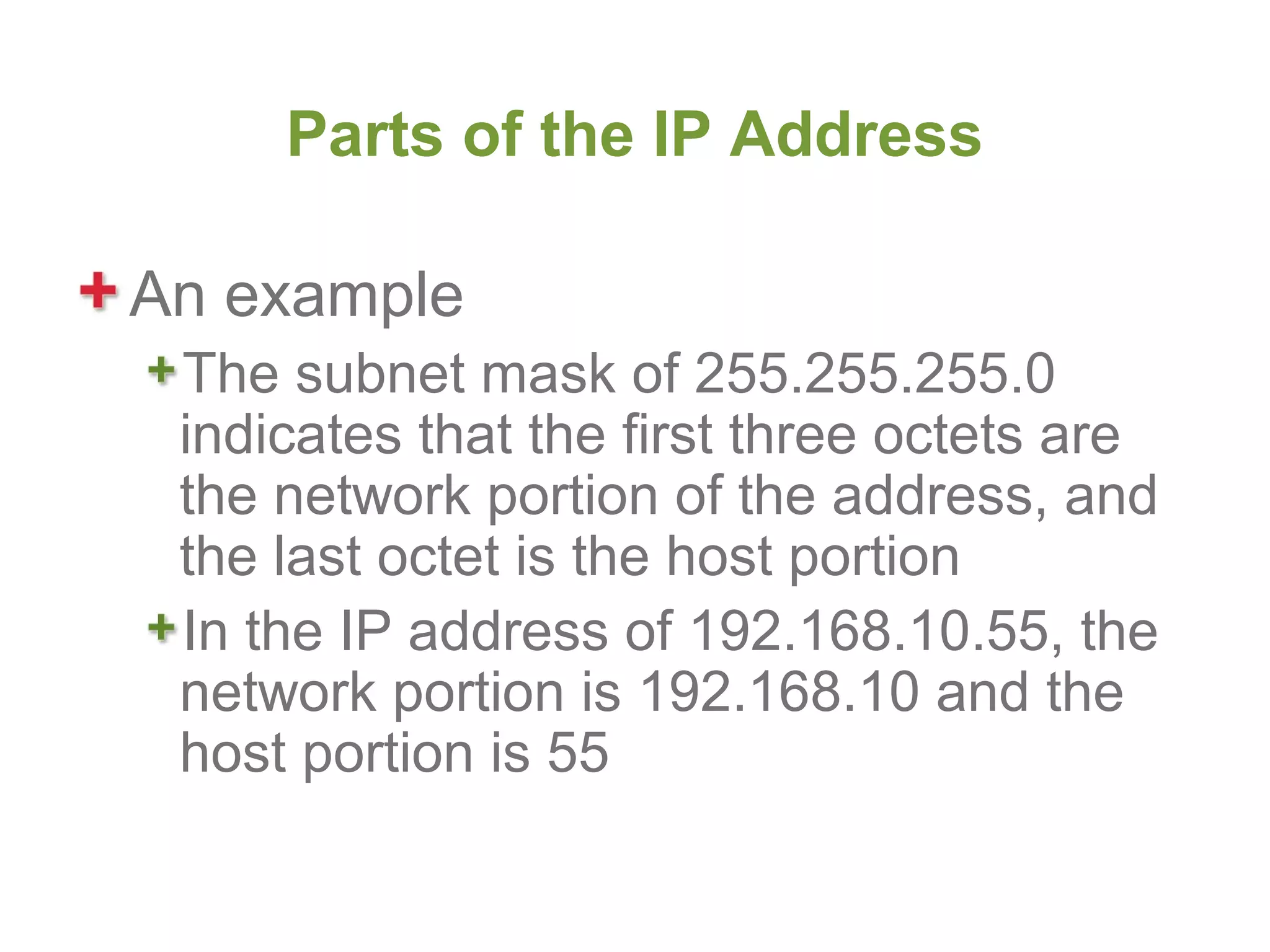 Parts of the IP Address

An example
 The subnet mask of 255.255.255.0
 indicates that the first three octets are
 the network portion of the address, and
 the last octet is the host portion
 In the IP address of 192.168.10.55, the
 network portion is 192.168.10 and the
 host portion is 55
 