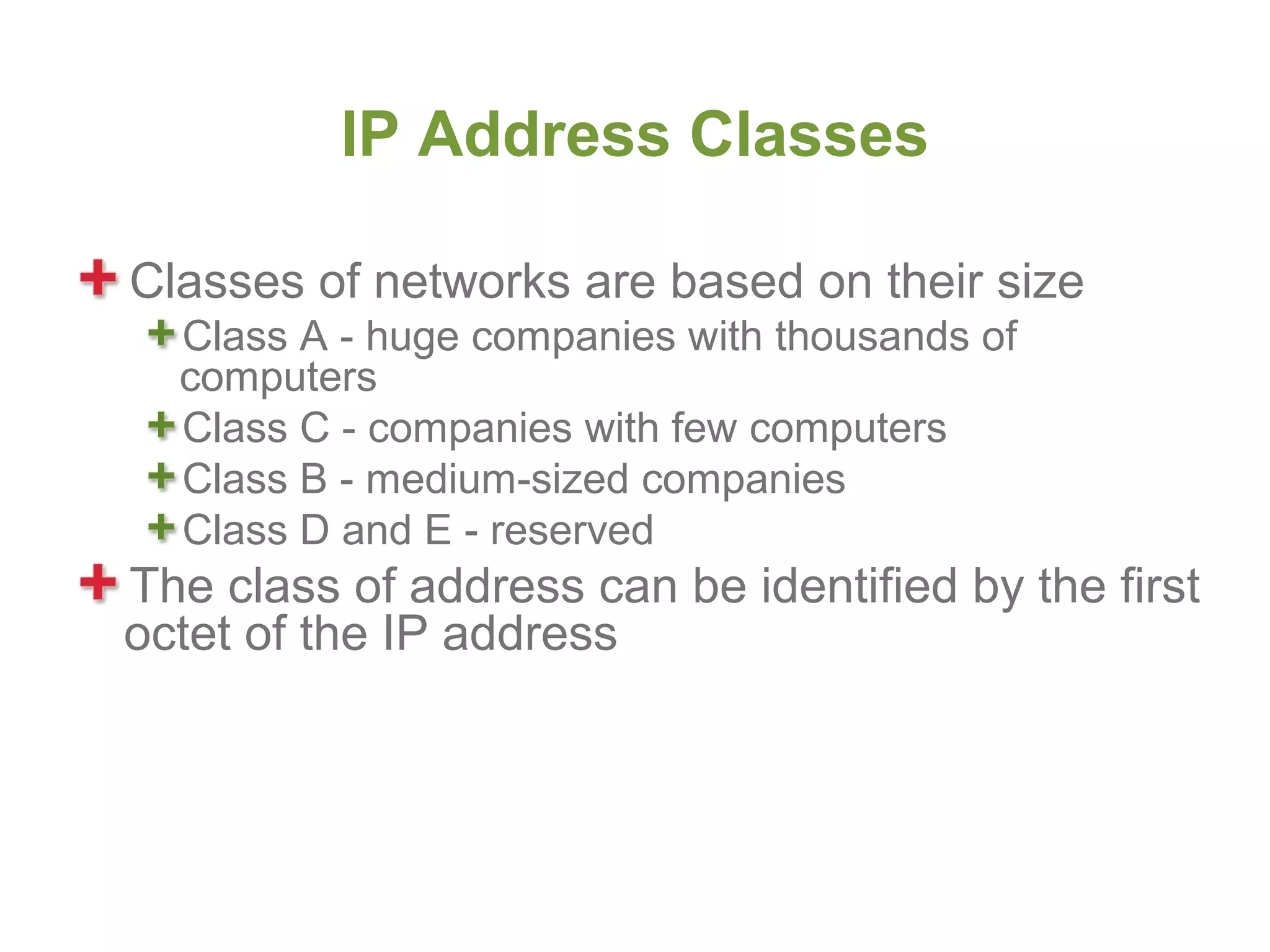IP Address Classes

Classes of networks are based on their size
  Class A - huge companies with thousands of
  computers
  Class C - companies with few computers
  Class B - medium-sized companies
  Class D and E - reserved
The class of address can be identified by the first
octet of the IP address
 