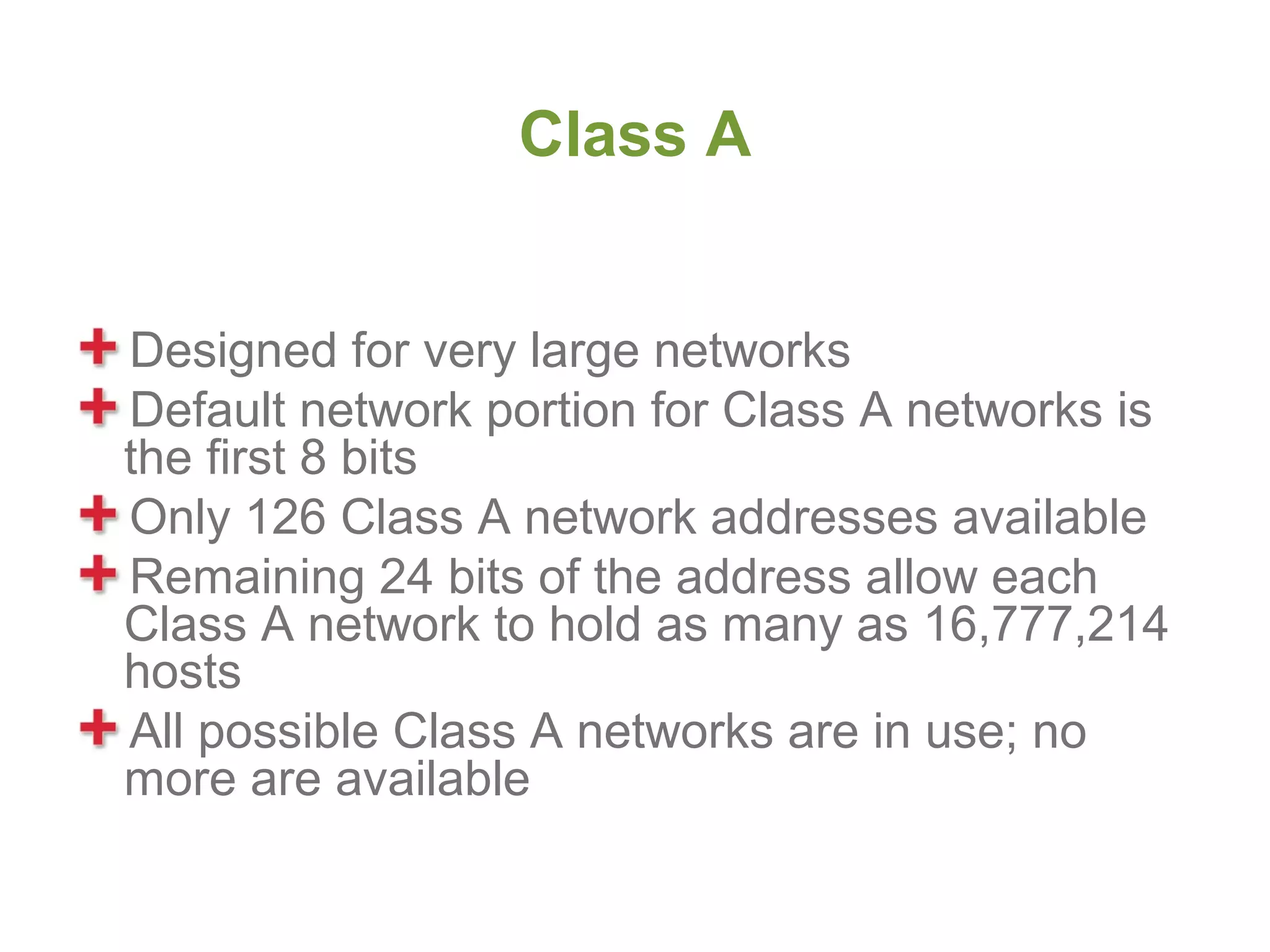 Class A


Designed for very large networks
Default network portion for Class A networks is
the first 8 bits
Only 126 Class A network addresses available
Remaining 24 bits of the address allow each
Class A network to hold as many as 16,777,214
hosts
All possible Class A networks are in use; no
more are available
 