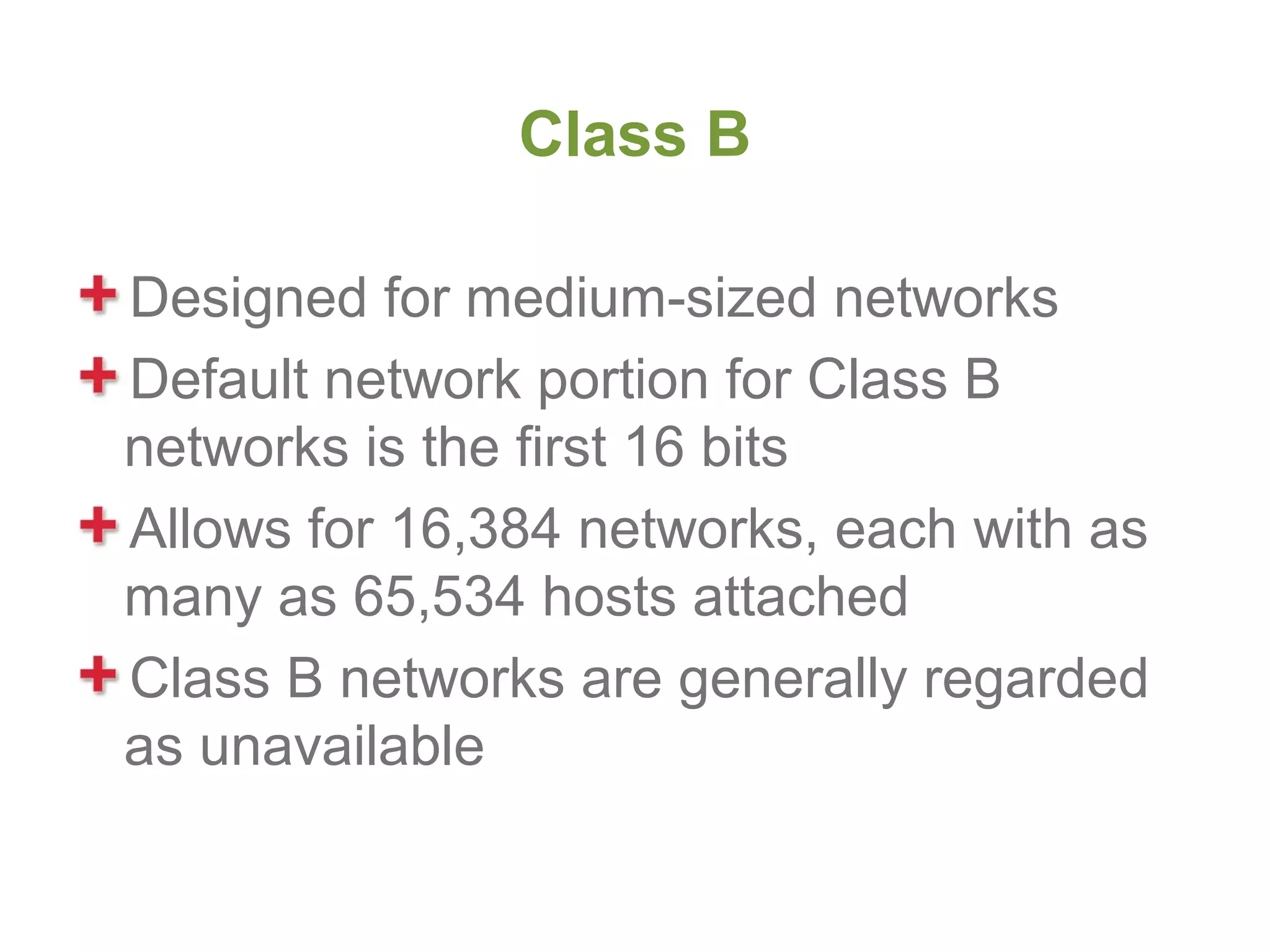 Class B

Designed for medium-sized networks
Default network portion for Class B
networks is the first 16 bits
Allows for 16,384 networks, each with as
many as 65,534 hosts attached
Class B networks are generally regarded
as unavailable
 