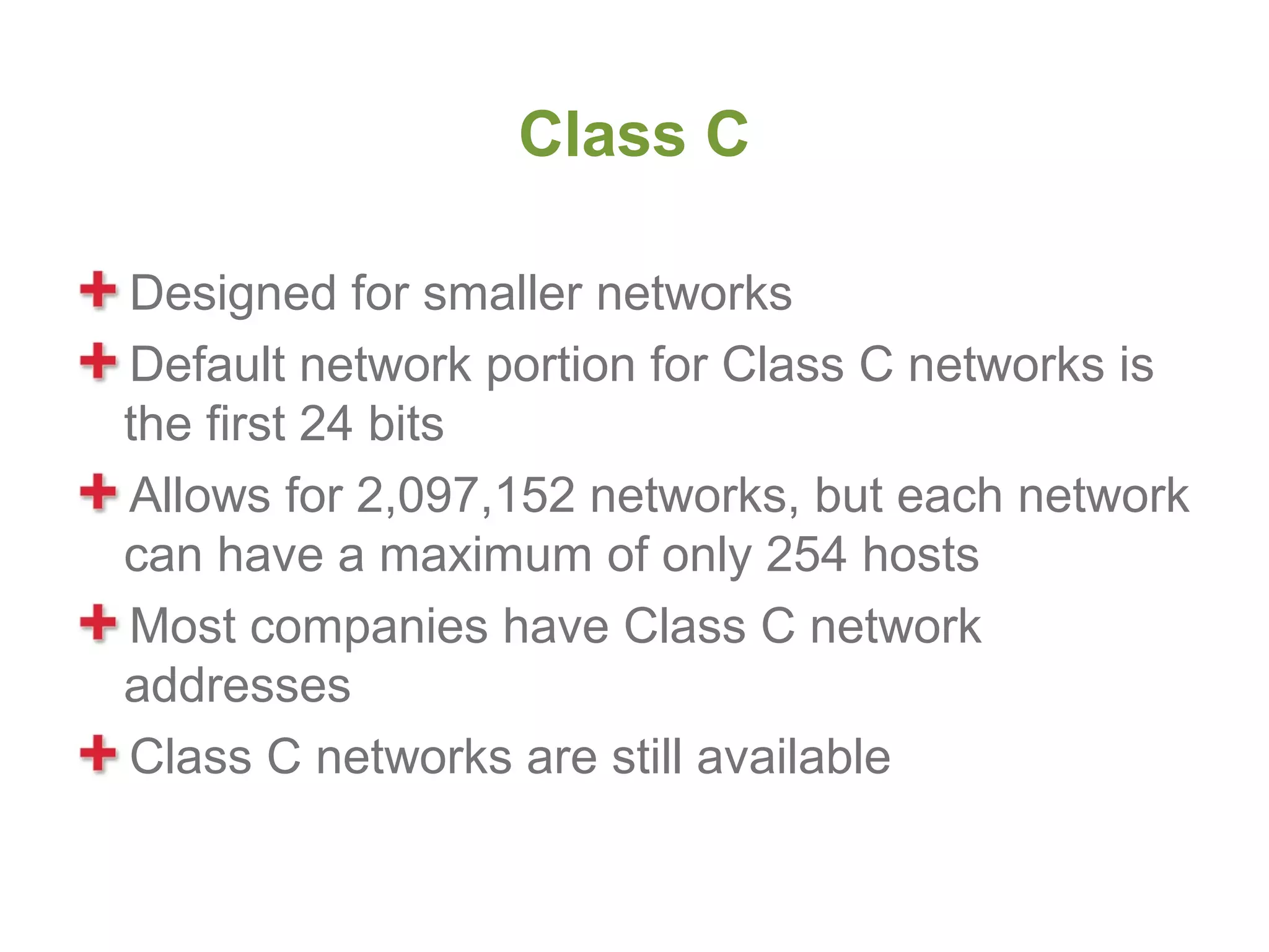 Class C

Designed for smaller networks
Default network portion for Class C networks is
the first 24 bits
Allows for 2,097,152 networks, but each network
can have a maximum of only 254 hosts
Most companies have Class C network
addresses
Class C networks are still available
 
