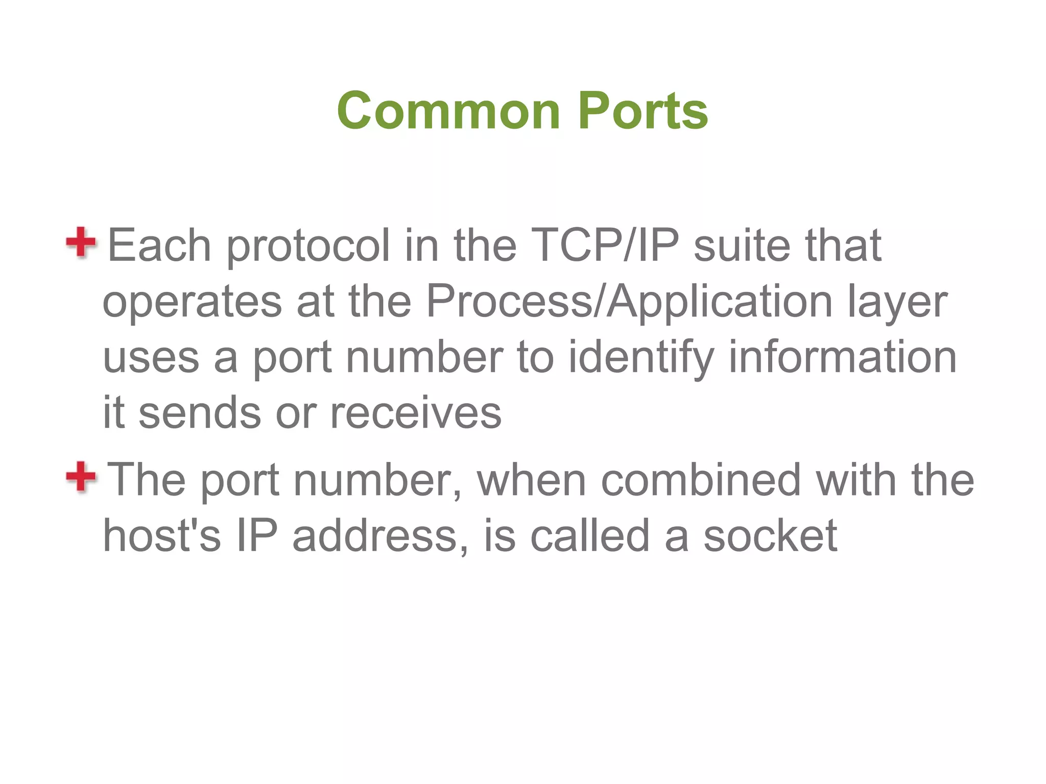 Common Ports

Each protocol in the TCP/IP suite that
operates at the Process/Application layer
uses a port number to identify information
it sends or receives
The port number, when combined with the
host's IP address, is called a socket
 