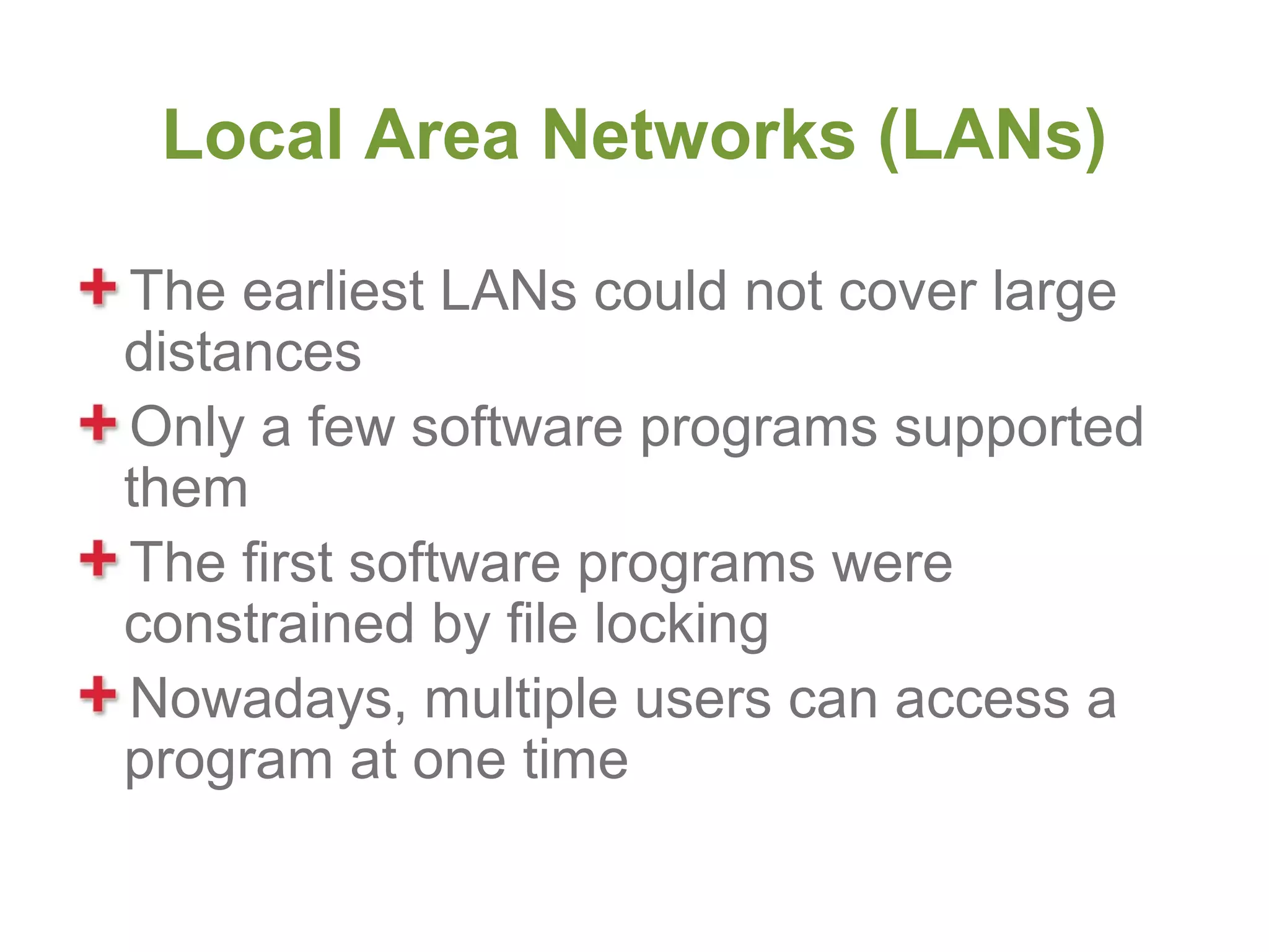 Local Area Networks (LANs)

The earliest LANs could not cover large
distances
Only a few software programs supported
them
The first software programs were
constrained by file locking
Nowadays, multiple users can access a
program at one time
 