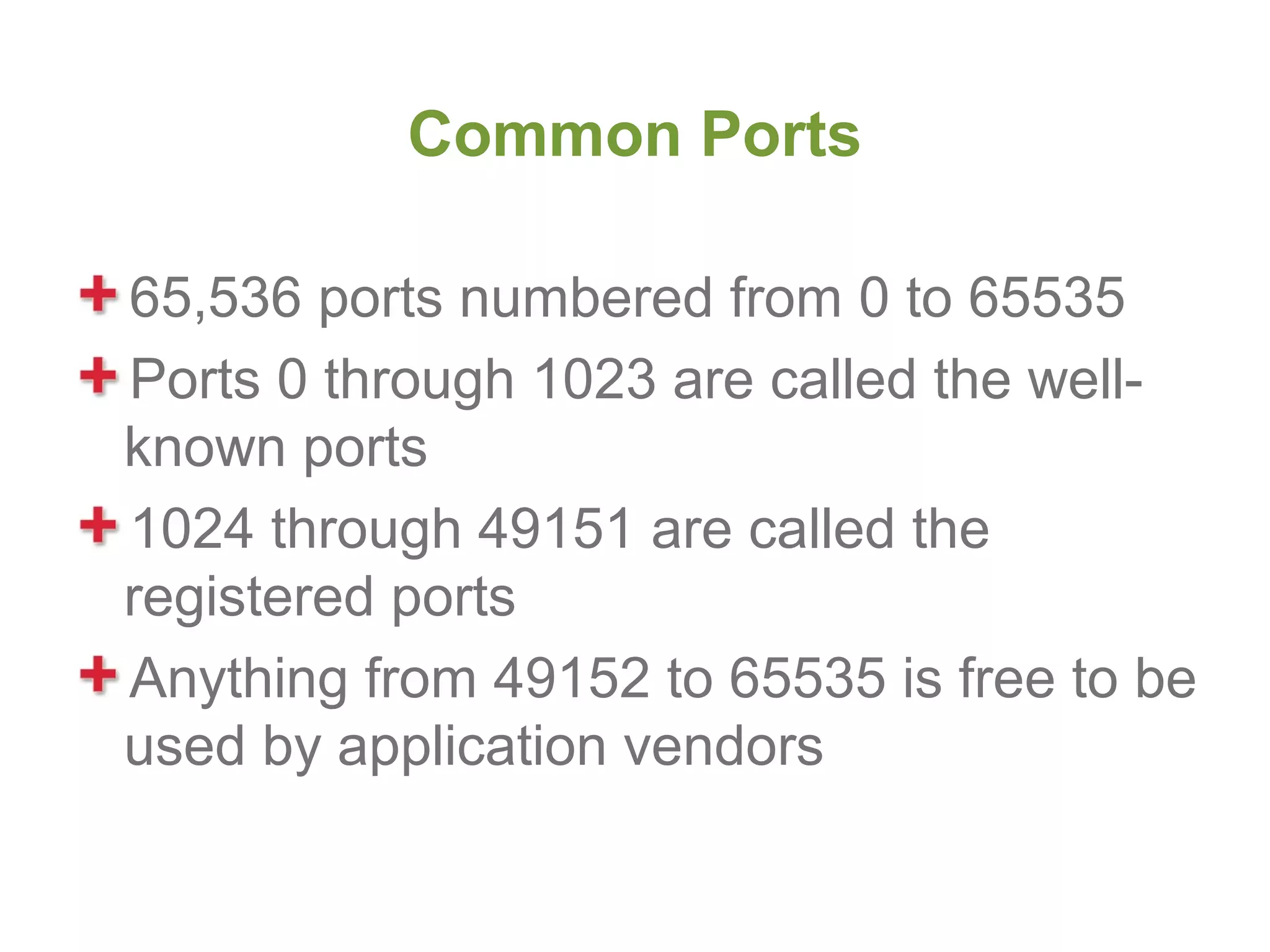 Common Ports

65,536 ports numbered from 0 to 65535
Ports 0 through 1023 are called the well-
known ports
1024 through 49151 are called the
registered ports
Anything from 49152 to 65535 is free to be
used by application vendors
 