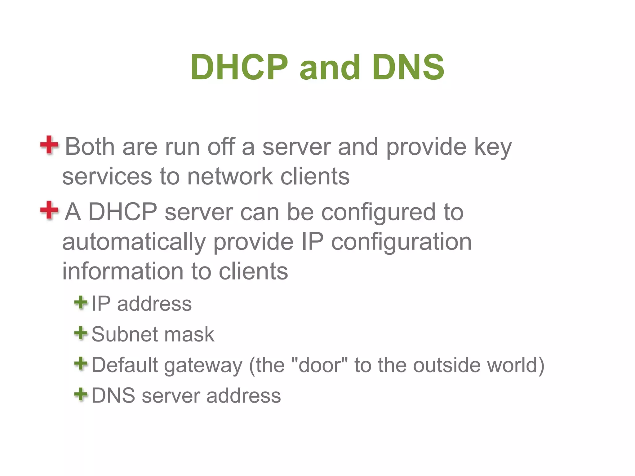 DHCP and DNS

 Both are run off a server and provide key
services to network clients
 A DHCP server can be configured to
automatically provide IP configuration
information to clients
  IP address
  Subnet mask
  Default gateway (the "door" to the outside world)
  DNS server address
 