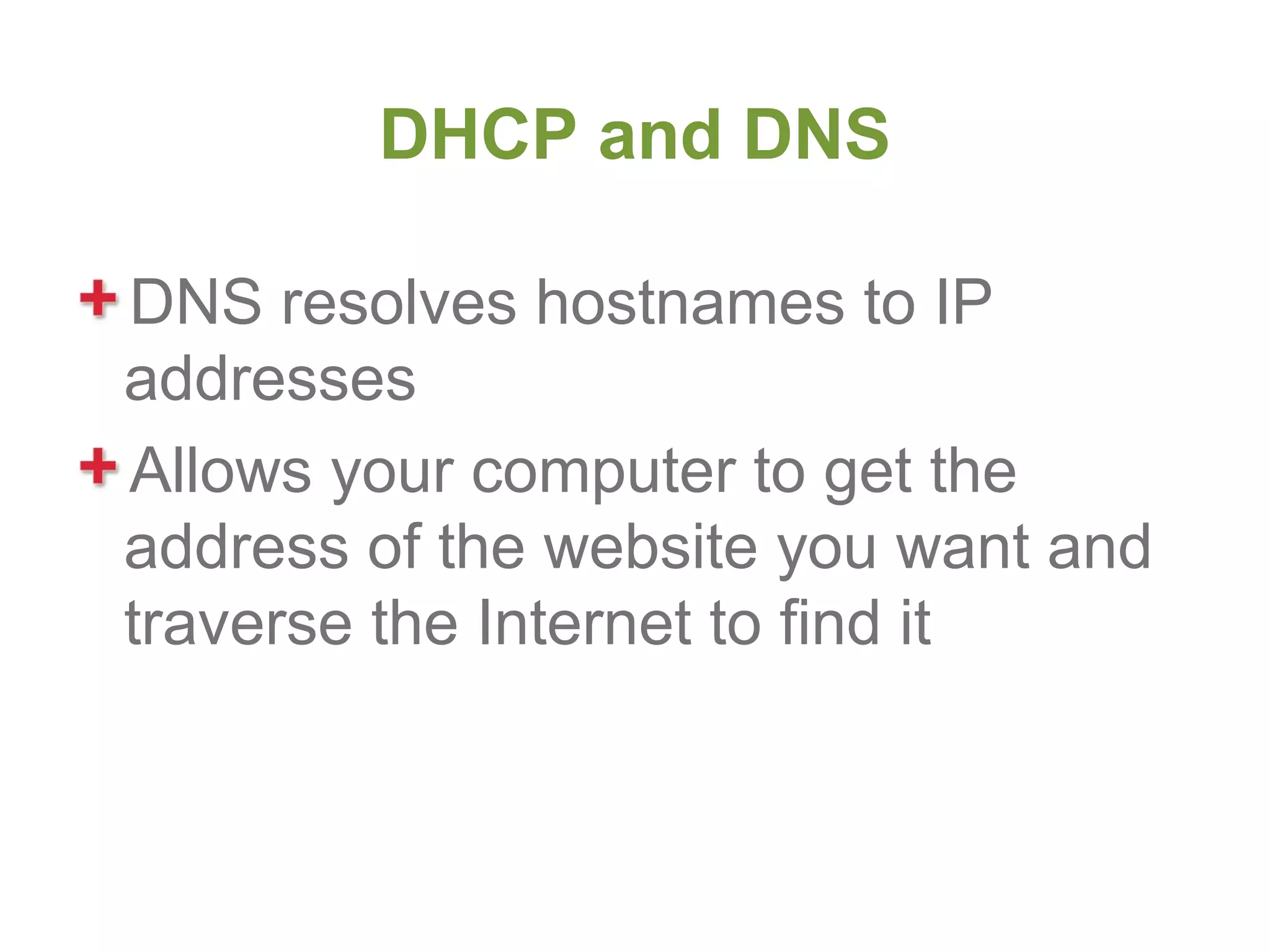 DHCP and DNS

DNS resolves hostnames to IP
addresses
Allows your computer to get the
address of the website you want and
traverse the Internet to find it
 