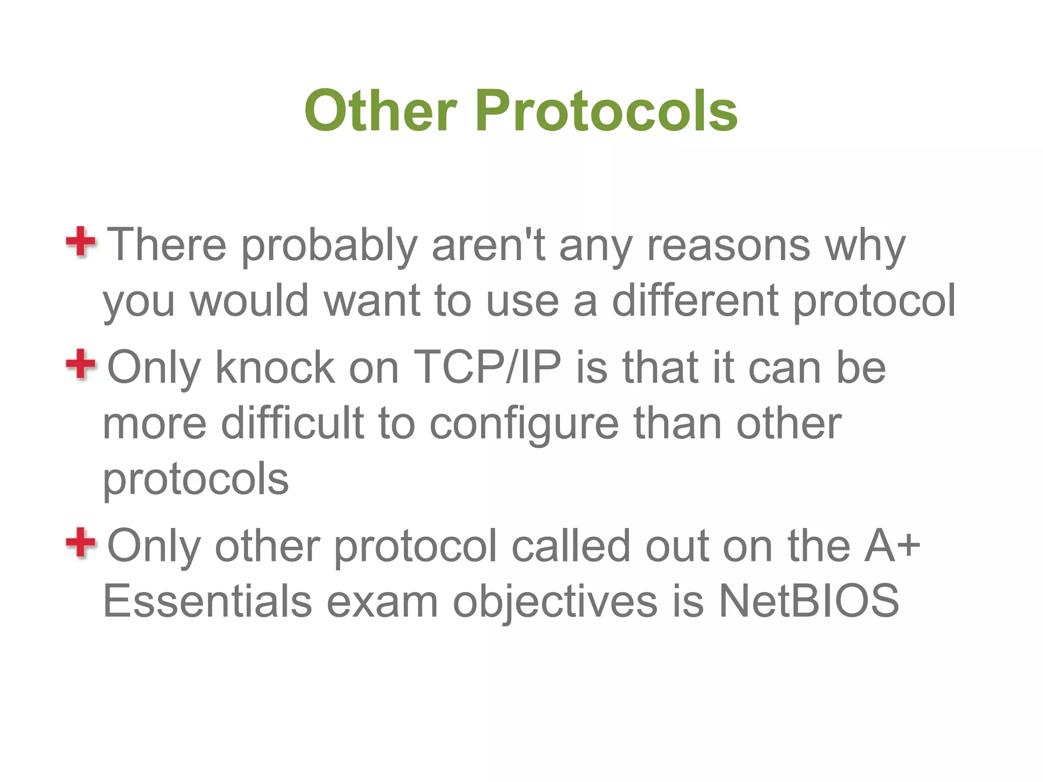 Other Protocols

There probably aren't any reasons why
you would want to use a different protocol
Only knock on TCP/IP is that it can be
more difficult to configure than other
protocols
Only other protocol called out on the A+
Essentials exam objectives is NetBIOS
 