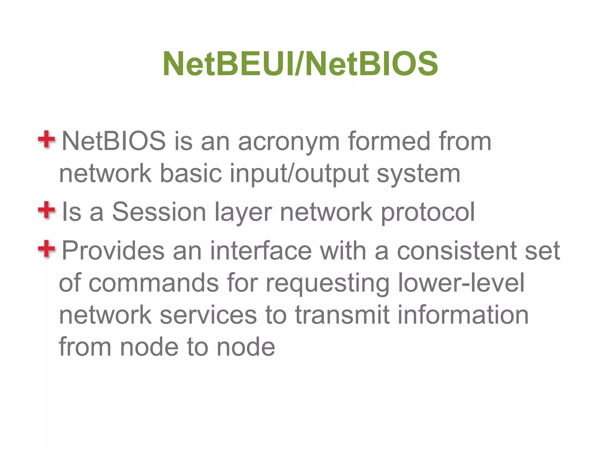 NetBEUI/NetBIOS

NetBIOS is an acronym formed from
network basic input/output system
Is a Session layer network protocol
Provides an interface with a consistent set
of commands for requesting lower-level
network services to transmit information
from node to node
 