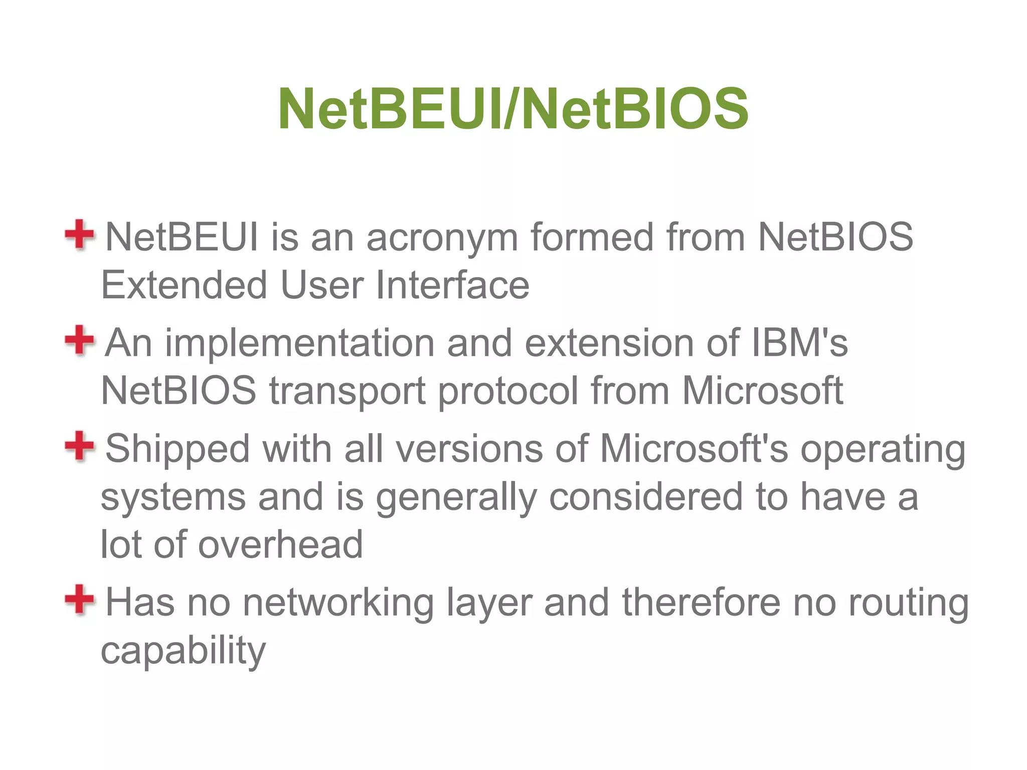 NetBEUI/NetBIOS

 NetBEUI is an acronym formed from NetBIOS
Extended User Interface
 An implementation and extension of IBM's
NetBIOS transport protocol from Microsoft
 Shipped with all versions of Microsoft's operating
systems and is generally considered to have a
lot of overhead
 Has no networking layer and therefore no routing
capability
 