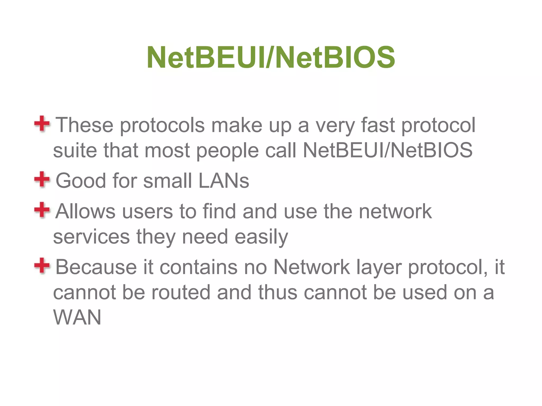 NetBEUI/NetBIOS

These protocols make up a very fast protocol
suite that most people call NetBEUI/NetBIOS
Good for small LANs
Allows users to find and use the network
services they need easily
Because it contains no Network layer protocol, it
cannot be routed and thus cannot be used on a
WAN
 