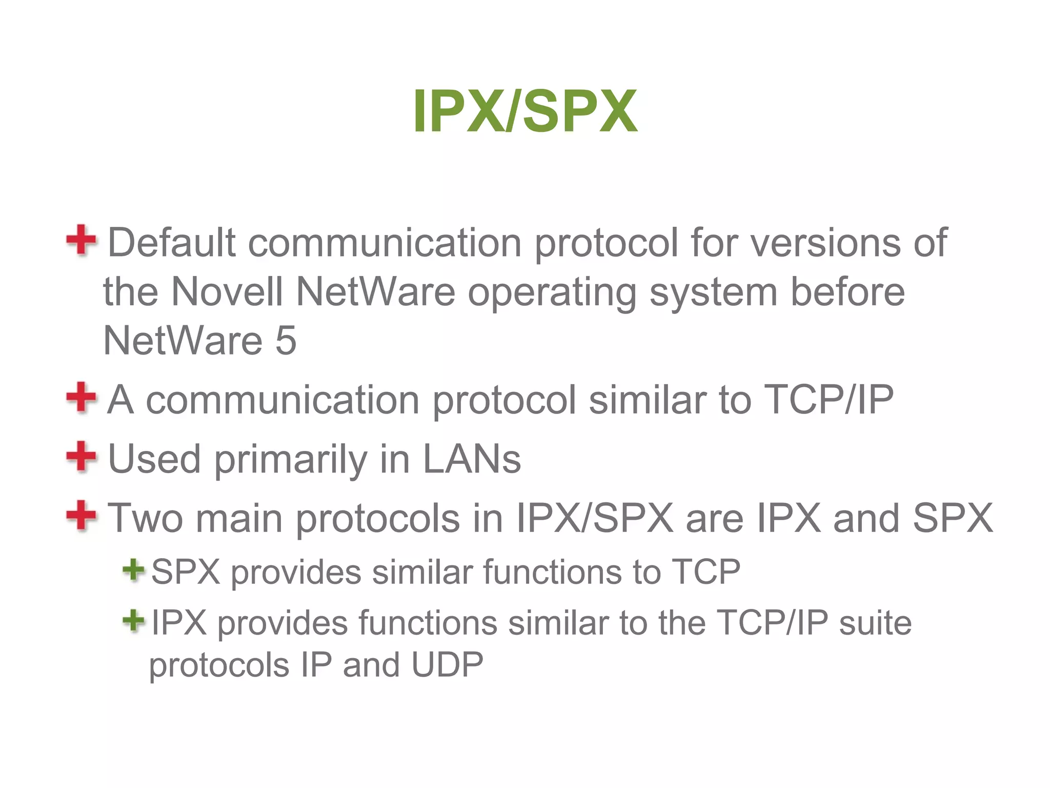 IPX/SPX

Default communication protocol for versions of
the Novell NetWare operating system before
NetWare 5
A communication protocol similar to TCP/IP
Used primarily in LANs
Two main protocols in IPX/SPX are IPX and SPX
  SPX provides similar functions to TCP
  IPX provides functions similar to the TCP/IP suite
  protocols IP and UDP
 