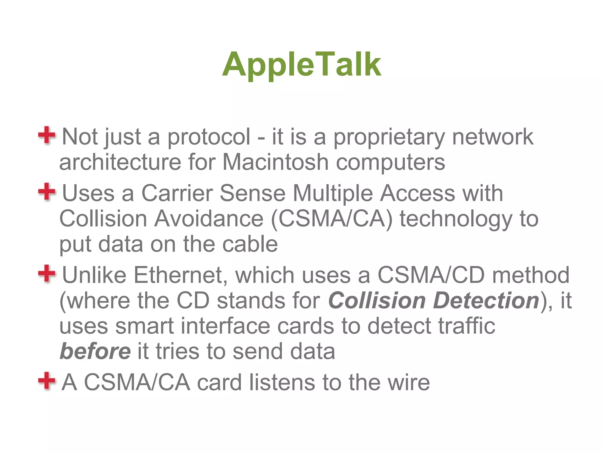 AppleTalk

Not just a protocol - it is a proprietary network
architecture for Macintosh computers
Uses a Carrier Sense Multiple Access with
Collision Avoidance (CSMA/CA) technology to
put data on the cable
Unlike Ethernet, which uses a CSMA/CD method
(where the CD stands for Collision Detection), it
uses smart interface cards to detect traffic
before it tries to send data
A CSMA/CA card listens to the wire
 