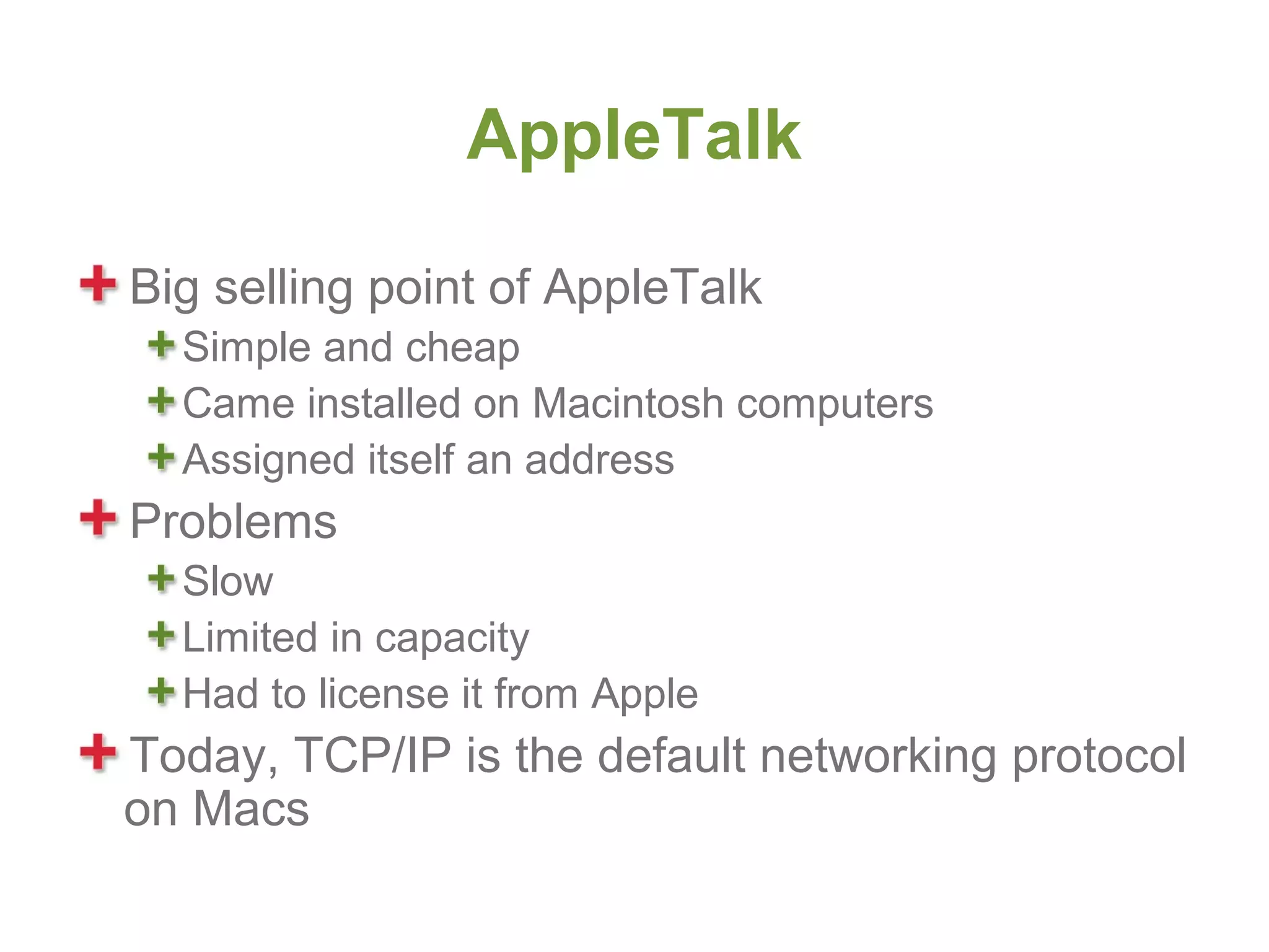 AppleTalk

Big selling point of AppleTalk
  Simple and cheap
  Came installed on Macintosh computers
  Assigned itself an address
Problems
  Slow
  Limited in capacity
  Had to license it from Apple
Today, TCP/IP is the default networking protocol
on Macs
 