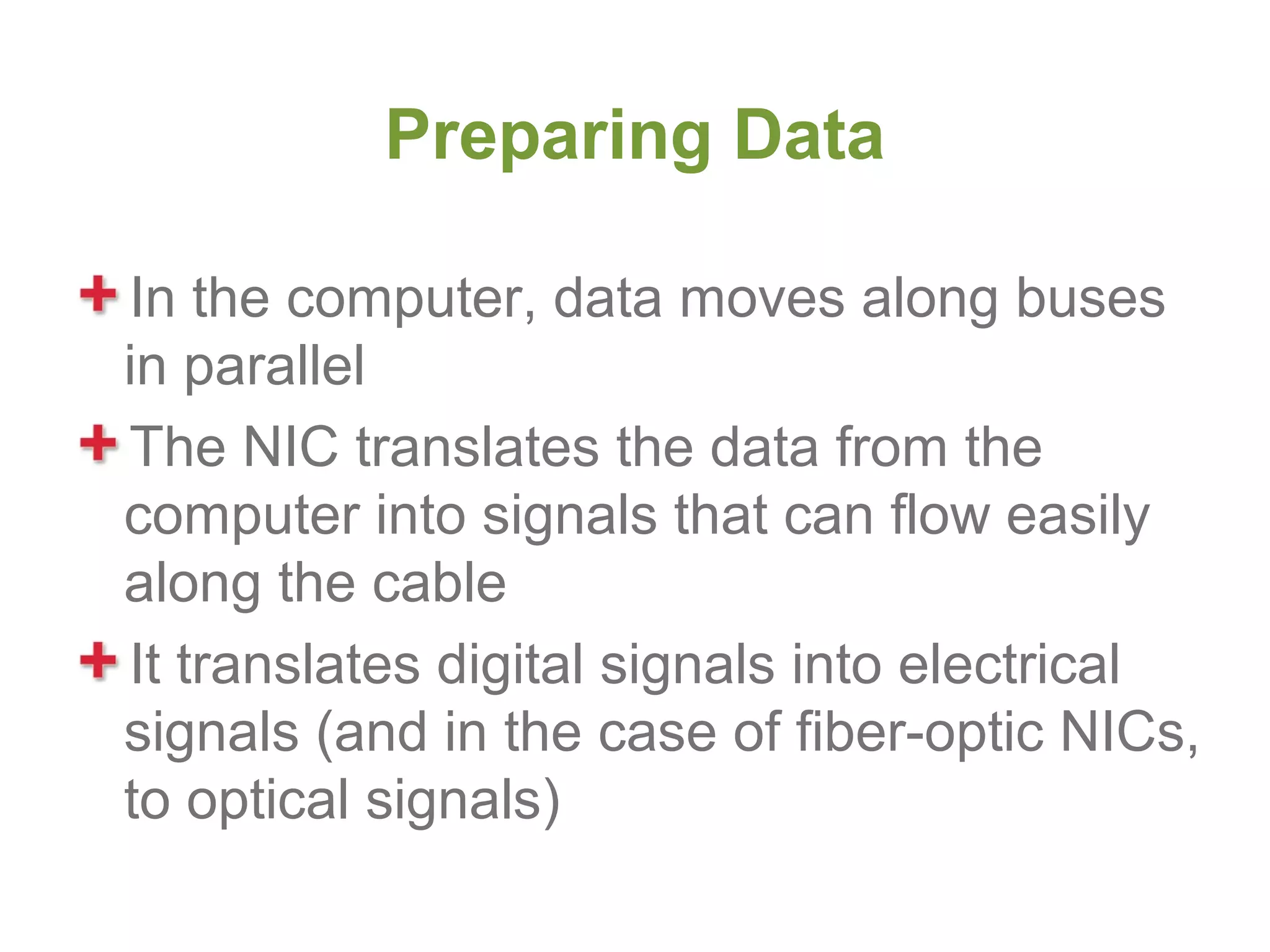 Preparing Data

In the computer, data moves along buses
in parallel
The NIC translates the data from the
computer into signals that can flow easily
along the cable
It translates digital signals into electrical
signals (and in the case of fiber-optic NICs,
to optical signals)
 