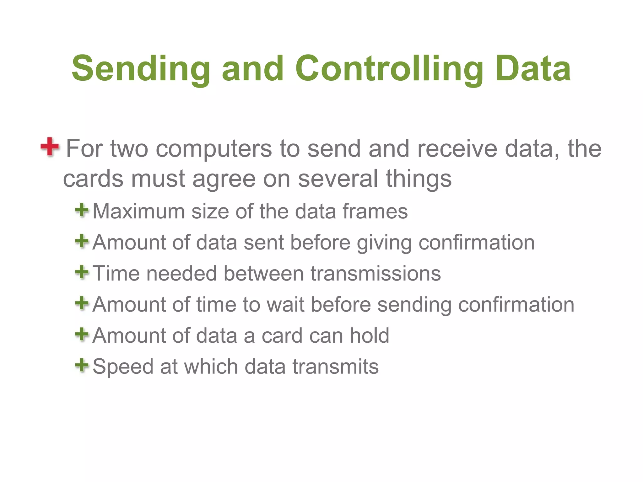 Sending and Controlling Data

For two computers to send and receive data, the
cards must agree on several things
  Maximum size of the data frames
  Amount of data sent before giving confirmation
  Time needed between transmissions
  Amount of time to wait before sending confirmation
  Amount of data a card can hold
  Speed at which data transmits
 
