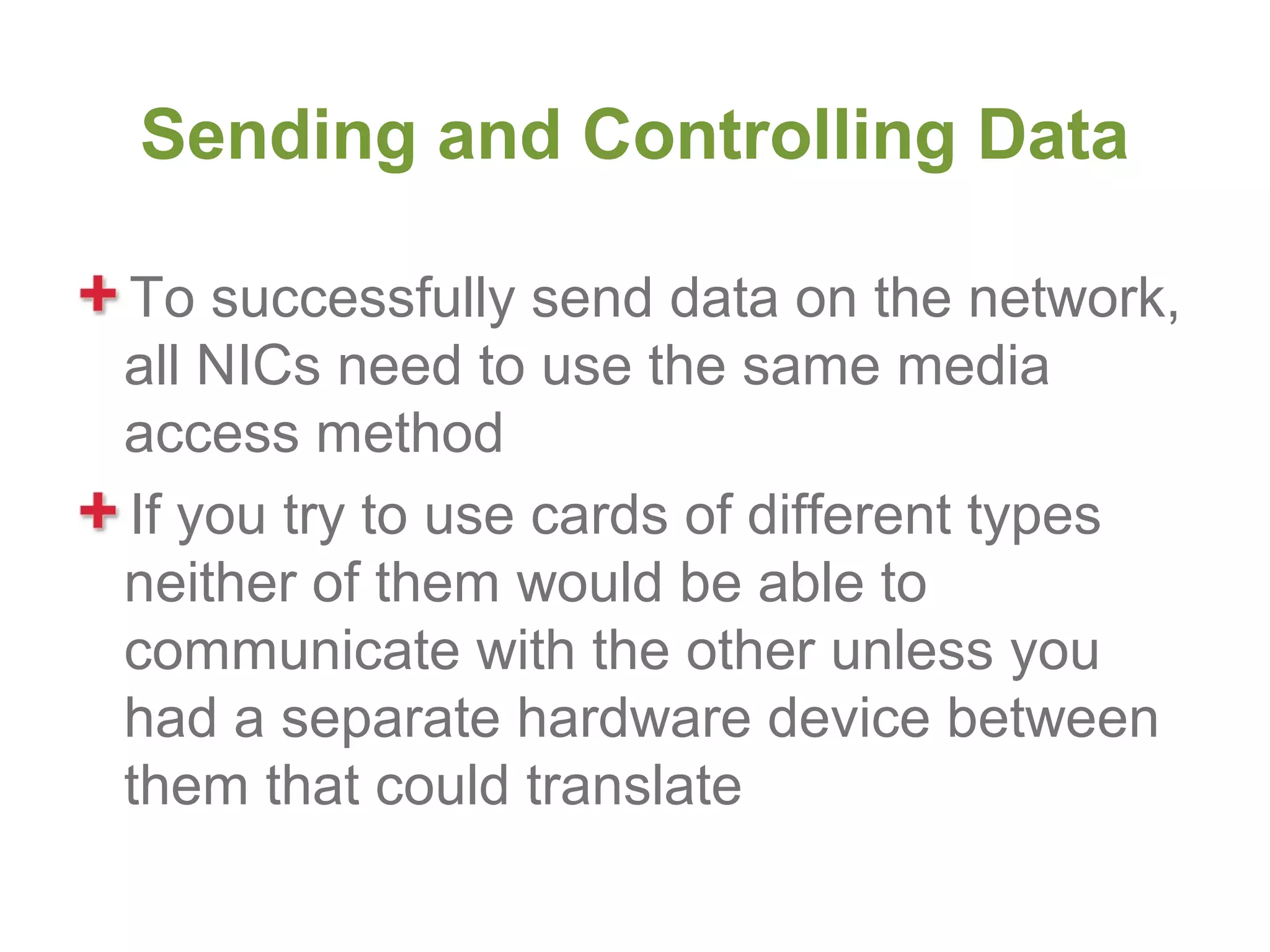 Sending and Controlling Data

To successfully send data on the network,
all NICs need to use the same media
access method
If you try to use cards of different types
neither of them would be able to
communicate with the other unless you
had a separate hardware device between
them that could translate
 