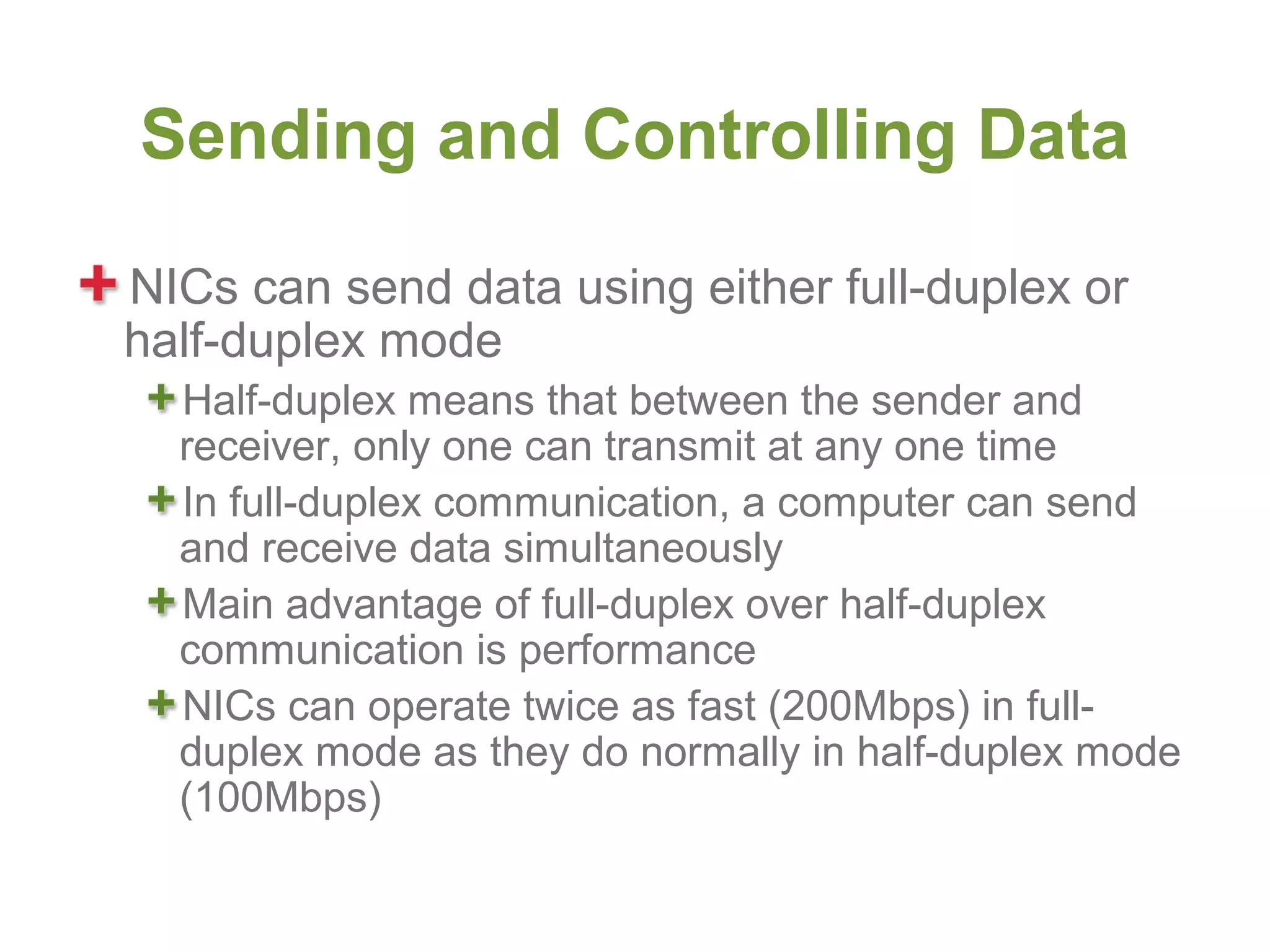 Sending and Controlling Data

NICs can send data using either full-duplex or
half-duplex mode
  Half-duplex means that between the sender and
  receiver, only one can transmit at any one time
  In full-duplex communication, a computer can send
  and receive data simultaneously
  Main advantage of full-duplex over half-duplex
  communication is performance
  NICs can operate twice as fast (200Mbps) in full-
  duplex mode as they do normally in half-duplex mode
  (100Mbps)
 