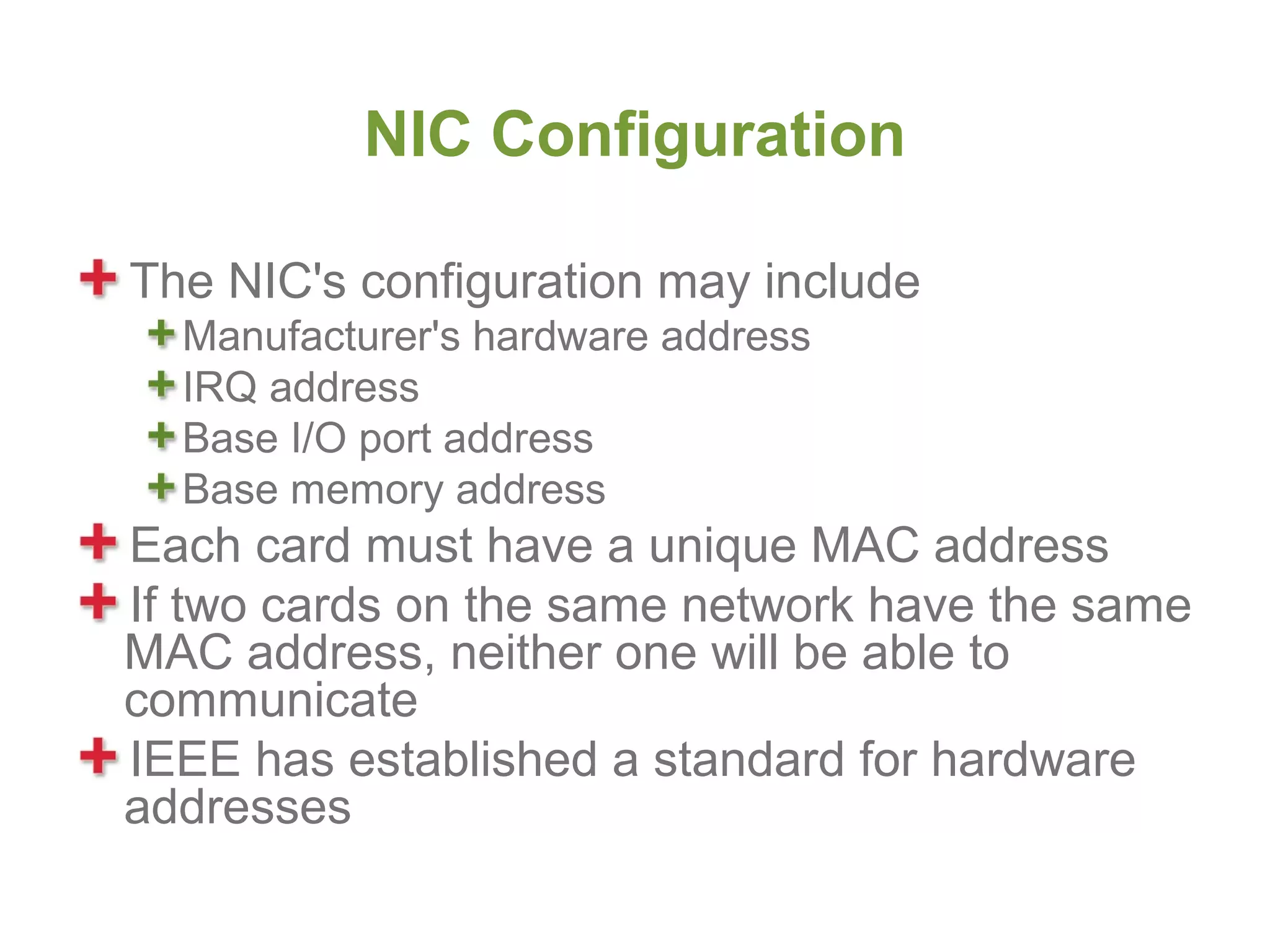 NIC Configuration

The NIC's configuration may include
  Manufacturer's hardware address
  IRQ address
  Base I/O port address
  Base memory address
Each card must have a unique MAC address
If two cards on the same network have the same
MAC address, neither one will be able to
communicate
IEEE has established a standard for hardware
addresses
 