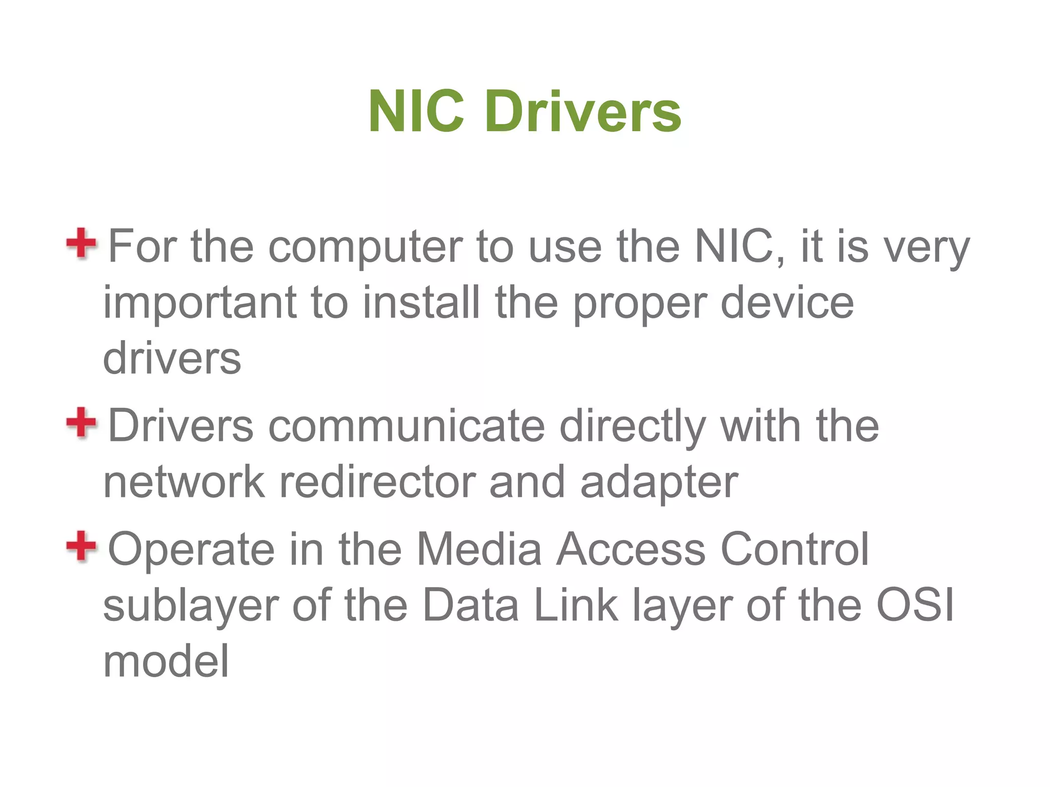 NIC Drivers

For the computer to use the NIC, it is very
important to install the proper device
drivers
Drivers communicate directly with the
network redirector and adapter
Operate in the Media Access Control
sublayer of the Data Link layer of the OSI
model
 