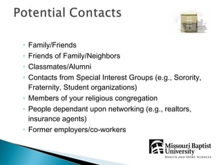 ◦ Family/Friends
◦ Friends of Family/Neighbors
◦ Classmates/Alumni
◦ Contacts from Special Interest Groups (e.g., Sorority,
  Fraternity, Student organizations)
◦ Members of your religious congregation
◦ People dependant upon networking (e.g., realtors,
  insurance agents)
◦ Former employers/co-workers
 