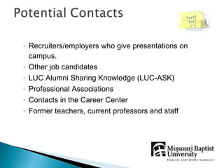 ◦ Recruiters/employers who give presentations on
  campus.
◦ Other job candidates
◦ LUC Alumni Sharing Knowledge (LUC-ASK)
◦ Professional Associations
◦ Contacts in the Career Center
◦ Former teachers, current professors and staff
 