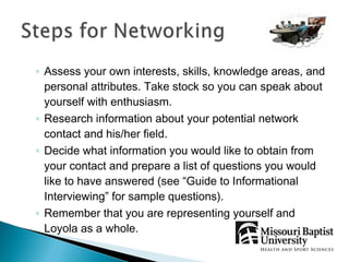 ◦ Assess your own interests, skills, knowledge areas, and
  personal attributes. Take stock so you can speak about
  yourself with enthusiasm.
◦ Research information about your potential network
  contact and his/her field.
◦ Decide what information you would like to obtain from
  your contact and prepare a list of questions you would
  like to have answered (see “Guide to Informational
  Interviewing” for sample questions).
◦ Remember that you are representing yourself and
  Loyola as a whole.
 