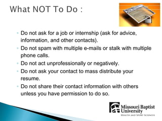 ◦ Do not ask for a job or internship (ask for advice,
  information, and other contacts).
◦ Do not spam with multiple e-mails or stalk with multiple
  phone calls.
◦ Do not act unprofessionally or negatively.
◦ Do not ask your contact to mass distribute your
  resume.
◦ Do not share their contact information with others
  unless you have permission to do so.
 