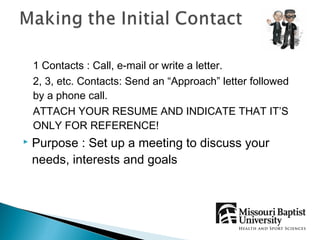1 Contacts : Call, e-mail or write a letter.
    2, 3, etc. Contacts: Send an “Approach” letter followed
    by a phone call.
    ATTACH YOUR RESUME AND INDICATE THAT IT’S
    ONLY FOR REFERENCE!
   Purpose : Set up a meeting to discuss your
    needs, interests and goals
 