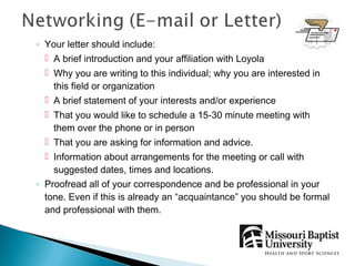 ◦ Your letter should include:
   A brief introduction and your affiliation with Loyola
   Why you are writing to this individual; why you are interested in
    this field or organization
   A brief statement of your interests and/or experience
   That you would like to schedule a 15-30 minute meeting with
    them over the phone or in person
   That you are asking for information and advice.
   Information about arrangements for the meeting or call with
    suggested dates, times and locations.
◦ Proofread all of your correspondence and be professional in your
  tone. Even if this is already an “acquaintance” you should be formal
  and professional with them.
 