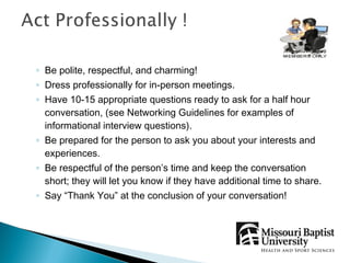 ◦ Be polite, respectful, and charming!
◦ Dress professionally for in-person meetings.
◦ Have 10-15 appropriate questions ready to ask for a half hour
  conversation, (see Networking Guidelines for examples of
  informational interview questions).
◦ Be prepared for the person to ask you about your interests and
  experiences.
◦ Be respectful of the person’s time and keep the conversation
  short; they will let you know if they have additional time to share.
◦ Say “Thank You” at the conclusion of your conversation!
 