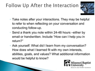 ◦ Take notes after your interactions. They may be helpful
  to refer to when reflecting on your conversation and
  conducting follow-up.
◦ Send a thank you note within 24-48 hours –either by
  email or handwritten. Include “How can I help you in
  return?”
◦ Ask yourself: What did I learn from my conversation?
  How does what I learned fit with my own interests,
  abilities, goals, and values? What additional information
  would be helpful to know?
 