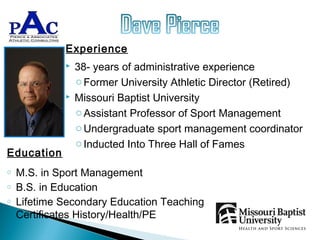 Experience
                38- years of administrative experience
                 o Former University Athletic Director (Retired)
                Missouri Baptist University
                 o Assistant Professor of Sport Management
                 o Undergraduate sport management coordinator
                 o Inducted Into Three Hall of Fames
Education
o   M.S. in Sport Management
o   B.S. in Education
o   Lifetime Secondary Education Teaching
    Certificates History/Health/PE
 