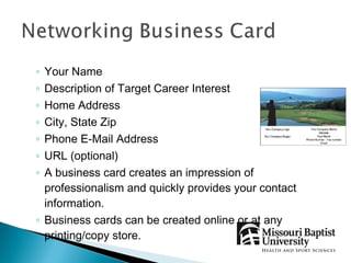 ◦ Your Name
◦ Description of Target Career Interest
◦ Home Address
◦ City, State Zip
◦ Phone E-Mail Address
◦ URL (optional)
◦ A business card creates an impression of
  professionalism and quickly provides your contact
  information.
◦ Business cards can be created online or at any
  printing/copy store.
 
