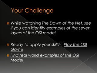    While watching The Dawn of the Net, see
    if you can identify examples of the seven
    layers of the OSI model.

 Ready to apply your skills? Play the OSI
  Game
 Find real world examples of the OSI
  Model
 