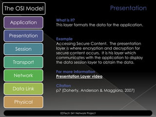 The OSI Model                                  Presentation
                What is it?
 Application    This layer formats the data for the application.

 Presentation
                Example
                Accessing Secure Content. The presentation
   Session      layer is where encryption and decryption for
                secure content occurs. It is his layer which
                communicates with the application to display
  Transport     the data session layer to obtain the data.

                For more information
   Network      Presentation Layer video

                Citation
  Data Link     p7 (Doherty, Anderson & Maggiora, 2007)


   Physical

                  EDTech 541 Network Project
 