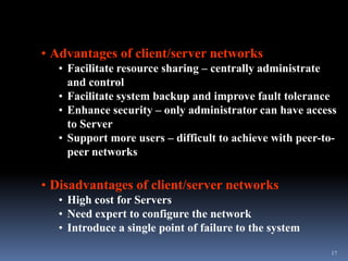 • Advantages of client/server networks
   • Facilitate resource sharing – centrally administrate
     and control
   • Facilitate system backup and improve fault tolerance
   • Enhance security – only administrator can have access
     to Server
   • Support more users – difficult to achieve with peer-to-
     peer networks

• Disadvantages of client/server networks
   • High cost for Servers
   • Need expert to configure the network
   • Introduce a single point of failure to the system

                                                          17
 