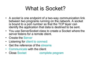 What is Socket? A  socket  is one endpoint of a two-way communication link between two programs running on the network. A socket is bound to a port number so that the TCP layer can identify the application that data is destined to be sent.  You use ServerSocket class to create a Socket where the server listens for a remote client. Create the  Server Listening for  client to connect Get the reference of the  streams Communicate  with the client Close  Socket   complete program 