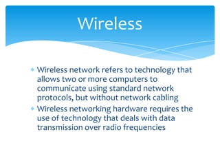 Wireless network refers to technology that
allows two or more computers to
communicate using standard network
protocols, but without network cabling
Wireless networking hardware requires the
use of technology that deals with data
transmission over radio frequencies
Wireless
 